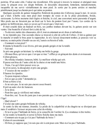 poitrine. D’un autre côté, l’odeur me réconfortait. Elle perçait à travers la torpeur et atteignait mon 
coeur, le pinçant avec ses doigts brûlants. Je descendis doucement, lentement, maladroitement, 
incapable de me servir véritablement de mon pied. Je sortis par la porte arrière et marchai 
péniblement jusqu’au chemin pavé qui mène au ponton. 
Quelques accords de guitare tranquilles flottèrent du ponton des Calloway jusqu’à moi. Je savais 
qui c’était. L’herbe sous mon pied était trempée de rosée et de la pluie précédente, froide, 
saisissante. La brise nocturne était légère et fraîche, le ciel, une couverture noire parsemée d’argent. 
Mes pieds nus ne faisaient pas un bruit sur le bois du ponton lissé par l’usure. Les cordes de la 
guitare ne faiblirent pas, mais je savais qu’il savait que c’était moi. 
Il était couché dans un fauteuil en bois, ses jambes tendues devant lui, la guitare posée sur son 
ventre. Une bouteille d’alcool fort à côté de lui. 
– Tu devrais mettre des chaussures, dit-il, tout en entamant un air doux et mélodieux. 
Je ne répondis pas. Une seconde chaise se trouvait à côté de celle de Colton ; il tint sa guitare par 
le manche et tendit le bras pour la rapprocher. Je m’y laissai doucement tomber, je pouvais voir sa 
tension, sa main prête à bondir au cas où j’aurais eu besoin d’aide. 
– Comment va ton pied ? 
Il monta la bouteille à ses lèvres, prit une grande gorgée et me la tendit. 
– Fait mal. 
Je pris une gorgée en hésitant. Le whisky me brûla la gorge. 
– Oh mon Dieu, qu’est-ce que c’est que ce truc ? sifflai-je en grinçant des dents et en toussant. 
Colton gloussa. 
– Du whisky irlandais Jameson, bébé. Le meilleur whisky qui soit. 
Il passa son bras de l’autre côté de la chaise et me tendit une bière. 
– Tiens, t’as qu’à faire passer avec ça. 
Je m’en saisis, la décapsulai et pris une gorgée. 
– T’essaies de me saouler ? 
Il haussa les épaules. 
– Tu peux toujours refuser. 
– Est-ce que ça aide ? demandai-je. 
Il but sa bière à lui. 
– Je ne sais pas. Je ne suis pas encore assez bourré. 
Il prit un autre shot de Jameson. 
– Je te dirai. 
– Peut-être que je vérifierai moi-même. 
– Peut-être, oui. Tu ne dis juste pas à nos parents que c’est moi qui t’ai fourni l’alcool. Tu n’as pas 
l’âge2. 
– Quel alcool ? 
J’avalai une autre gorgée brûlante de whisky. 
Je sentis la tête me tourner, étourdie. Le poids de la culpabilité et du chagrin ne se dissipait pas 
mais il semblait s’écraser un peu sous celui du whisky. 
– Si tu n’as pas l’habitude de boire, je te conseille de t’arrêter là. Ça a tendance à être traître. 
Je lui rendis la bouteille et serrai la bière fraîche dans ma main. 
– Comment sais-tu que je n’ai pas l’habitude de boire ? 
Colton rit ouvertement. 
– Eh bien, je suppose que j’en suis pas sûr à cent pour cent. Mais tu n’as pas l’habitude. 
 