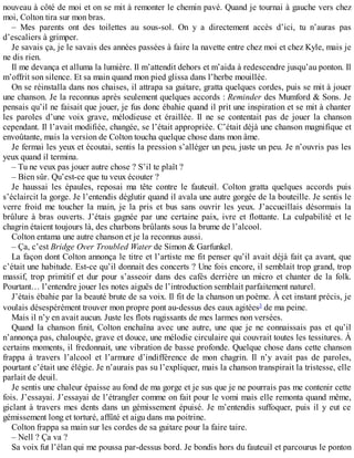 nouveau à côté de moi et on se mit à remonter le chemin pavé. Quand je tournai à gauche vers chez 
moi, Colton tira sur mon bras. 
– Mes parents ont des toilettes au sous-sol. On y a directement accès d’ici, tu n’auras pas 
d’escaliers à grimper. 
Je savais ça, je le savais des années passées à faire la navette entre chez moi et chez Kyle, mais je 
ne dis rien. 
Il me devança et alluma la lumière. Il m’attendit dehors et m’aida à redescendre jusqu’au ponton. Il 
m’offrit son silence. Et sa main quand mon pied glissa dans l’herbe mouillée. 
On se réinstalla dans nos chaises, il attrapa sa guitare, gratta quelques cordes, puis se mit à jouer 
une chanson. Je la reconnus après seulement quelques accords : Reminder des Mumford & Sons. Je 
pensais qu’il ne faisait que jouer, je fus donc ébahie quand il prit une inspiration et se mit à chanter 
les paroles d’une voix grave, mélodieuse et éraillée. Il ne se contentait pas de jouer la chanson 
cependant. Il l’avait modifiée, changée, se l’était appropriée. C’était déjà une chanson magnifique et 
envoûtante, mais la version de Colton toucha quelque chose dans mon âme. 
Je fermai les yeux et écoutai, sentis la pression s’alléger un peu, juste un peu. Je n’ouvris pas les 
yeux quand il termina. 
– Tu ne veux pas jouer autre chose ? S’il te plaît ? 
– Bien sûr. Qu’est-ce que tu veux écouter ? 
Je haussai les épaules, reposai ma tête contre le fauteuil. Colton gratta quelques accords puis 
s’éclaircit la gorge. Je l’entendis déglutir quand il avala une autre gorgée de la bouteille. Je sentis le 
verre froid me toucher la main, je la pris et bus sans ouvrir les yeux. J’accueillais désormais la 
brûlure à bras ouverts. J’étais gagnée par une certaine paix, ivre et flottante. La culpabilité et le 
chagrin étaient toujours là, des charbons brûlants sous la brume de l’alcool. 
Colton entama une autre chanson et je la reconnus aussi. 
– Ça, c’est Bridge Over Troubled Water de Simon & Garfunkel. 
La façon dont Colton annonça le titre et l’artiste me fit penser qu’il avait déjà fait ça avant, que 
c’était une habitude. Est-ce qu’il donnait des concerts ? Une fois encore, il semblait trop grand, trop 
massif, trop primitif et dur pour s’asseoir dans des cafés derrière un micro et chanter de la folk. 
Pourtant… l’entendre jouer les notes aiguës de l’introduction semblait parfaitement naturel. 
J’étais ébahie par la beauté brute de sa voix. Il fit de la chanson un poème. À cet instant précis, je 
voulais désespérément trouver mon propre pont au-dessus des eaux agitées3 de ma peine. 
Mais il n’y en avait aucun. Juste les flots rugissants de mes larmes non versées. 
Quand la chanson finit, Colton enchaîna avec une autre, une que je ne connaissais pas et qu’il 
n’annonça pas, chaloupée, grave et douce, une mélodie circulaire qui couvrait toutes les tessitures. À 
certains moments, il fredonnait, une vibration de basse profonde. Quelque chose dans cette chanson 
frappa à travers l’alcool et l’armure d’indifférence de mon chagrin. Il n’y avait pas de paroles, 
pourtant c’était une élégie. Je n’aurais pas su l’expliquer, mais la chanson transpirait la tristesse, elle 
parlait de deuil. 
Je sentis une chaleur épaisse au fond de ma gorge et je sus que je ne pourrais pas me contenir cette 
fois. J’essayai. J’essayai de l’étrangler comme on fait pour le vomi mais elle remonta quand même, 
giclant à travers mes dents dans un gémissement épuisé. Je m’entendis suffoquer, puis il y eut ce 
gémissement long et torturé, affûté et aigu dans ma poitrine. 
Colton frappa sa main sur les cordes de sa guitare pour la faire taire. 
– Nell ? Ça va ? 
Sa voix fut l’élan qui me poussa par-dessus bord. Je bondis hors du fauteuil et parcourus le ponton 
 
