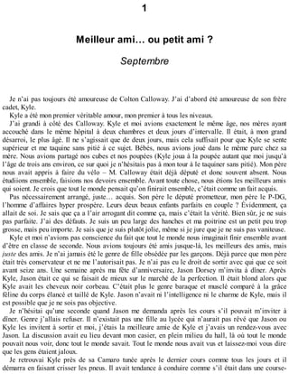 1 
Meilleur ami… ou petit ami ? 
Septembre 
Je n’ai pas toujours été amoureuse de Colton Calloway. J’ai d’abord été amoureuse de son frère 
cadet, Kyle. 
Kyle a été mon premier véritable amour, mon premier à tous les niveaux. 
J’ai grandi à côté des Calloway. Kyle et moi avions exactement le même âge, nos mères ayant 
accouché dans le même hôpital à deux chambres et deux jours d’intervalle. Il était, à mon grand 
désarroi, le plus âgé. Il ne s’agissait que de deux jours, mais cela suffisait pour que Kyle se sente 
supérieur et me taquine sans pitié à ce sujet. Bébés, nous avions joué dans le même parc chez sa 
mère. Nous avions partagé nos cubes et nos poupées (Kyle joua à la poupée autant que moi jusqu’à 
l’âge de trois ans environ, ce sur quoi je n’hésitais pas à mon tour à le taquiner sans pitié). Mon père 
nous avait appris à faire du vélo – M. Calloway était déjà député et donc souvent absent. Nous 
étudiions ensemble, faisions nos devoirs ensemble. Avant toute chose, nous étions les meilleurs amis 
qui soient. Je crois que tout le monde pensait qu’on finirait ensemble, c’était comme un fait acquis. 
Pas nécessairement arrangé, juste… acquis. Son père le député prometteur, mon père le P-DG, 
l’homme d’affaires hyper prospère. Leurs deux beaux enfants parfaits en couple ? Évidemment, ça 
allait de soi. Je sais que ça a l’air arrogant dit comme ça, mais c’était la vérité. Bien sûr, je ne suis 
pas parfaite. J’ai des défauts. Je suis un peu large des hanches et ma poitrine est un petit peu trop 
grosse, mais peu importe. Je sais que je suis plutôt jolie, même si je jure que je ne suis pas vaniteuse. 
Kyle et moi n’avions pas conscience du fait que tout le monde nous imaginait finir ensemble avant 
d’être en classe de seconde. Nous avions toujours été amis jusque-là, les meilleurs des amis, mais 
juste des amis. Je n’ai jamais été le genre de fille obsédée par les garçons. Déjà parce que mon père 
était très conservateur et ne me l’autorisait pas. Je n’ai pas eu le droit de sortir avec qui que ce soit 
avant seize ans. Une semaine après ma fête d’anniversaire, Jason Dorsey m’invita à dîner. Après 
Kyle, Jason était ce qui se faisait de mieux sur le marché de la perfection. Il était blond alors que 
Kyle avait les cheveux noir corbeau. C’était plus le genre baraque et musclé comparé à la grâce 
féline du corps élancé et taillé de Kyle. Jason n’avait ni l’intelligence ni le charme de Kyle, mais il 
est possible que je ne sois pas objective. 
Je n’hésitai qu’une seconde quand Jason me demanda après les cours s’il pouvait m’inviter à 
dîner. Genre j’allais refuser. Il n’existait pas une fille au lycée qui n’aurait pas rêvé que Jason ou 
Kyle les invitent à sortir et moi, j’étais la meilleure amie de Kyle et j’avais un rendez-vous avec 
Jason. La discussion avait eu lieu devant mon casier, en plein milieu du hall, là où tout le monde 
pouvait nous voir, donc tout le monde savait. Tout le monde nous avait vus et laissez-moi vous dire 
que les gens étaient jaloux. 
Je retrouvai Kyle près de sa Camaro tunée après le dernier cours comme tous les jours et il 
démarra en faisant crisser les pneus. Il avait tendance à conduire comme s’il était dans une course- 
 
