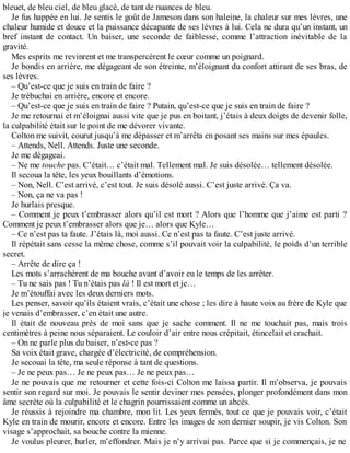 bleuet, de bleu ciel, de bleu glacé, de tant de nuances de bleu. 
Je fus happée en lui. Je sentis le goût de Jameson dans son haleine, la chaleur sur mes lèvres, une 
chaleur humide et douce et la puissance décapante de ses lèvres à lui. Cela ne dura qu’un instant, un 
bref instant de contact. Un baiser, une seconde de faiblesse, comme l’attraction inévitable de la 
gravité. 
Mes esprits me revinrent et me transpercèrent le coeur comme un poignard. 
Je bondis en arrière, me dégageant de son étreinte, m’éloignant du confort attirant de ses bras, de 
ses lèvres. 
– Qu’est-ce que je suis en train de faire ? 
Je trébuchai en arrière, encore et encore. 
– Qu’est-ce que je suis en train de faire ? Putain, qu’est-ce que je suis en train de faire ? 
Je me retournai et m’éloignai aussi vite que je pus en boitant, j’étais à deux doigts de devenir folle, 
la culpabilité était sur le point de me dévorer vivante. 
Colton me suivit, courut jusqu’à me dépasser et m’arrêta en posant ses mains sur mes épaules. 
– Attends, Nell. Attends. Juste une seconde. 
Je me dégageai. 
– Ne me touche pas. C’était… c’était mal. Tellement mal. Je suis désolée… tellement désolée. 
Il secoua la tête, les yeux bouillants d’émotions. 
– Non, Nell. C’est arrivé, c’est tout. Je suis désolé aussi. C’est juste arrivé. Ça va. 
– Non, ça ne va pas ! 
Je hurlais presque. 
– Comment je peux t’embrasser alors qu’il est mort ? Alors que l’homme que j’aime est parti ? 
Comment je peux t’embrasser alors que je… alors que Kyle… 
– Ce n’est pas ta faute. J’étais là, moi aussi. Ce n’est pas ta faute. C’est juste arrivé. 
Il répétait sans cesse la même chose, comme s’il pouvait voir la culpabilité, le poids d’un terrible 
secret. 
– Arrête de dire ça ! 
Les mots s’arrachèrent de ma bouche avant d’avoir eu le temps de les arrêter. 
– Tu ne sais pas ! Tu n’étais pas là ! Il est mort et je… 
Je m’étouffai avec les deux derniers mots. 
Les penser, savoir qu’ils étaient vrais, c’était une chose ; les dire à haute voix au frère de Kyle que 
je venais d’embrasser, c’en était une autre. 
Il était de nouveau près de moi sans que je sache comment. Il ne me touchait pas, mais trois 
centimètres à peine nous séparaient. Le couloir d’air entre nous crépitait, étincelait et crachait. 
– On ne parle plus du baiser, n’est-ce pas ? 
Sa voix était grave, chargée d’électricité, de compréhension. 
Je secouai la tête, ma seule réponse à tant de questions. 
– Je ne peux pas… Je ne peux pas… Je ne peux pas… 
Je ne pouvais que me retourner et cette fois-ci Colton me laissa partir. Il m’observa, je pouvais 
sentir son regard sur moi. Je pouvais le sentir deviner mes pensées, plonger profondément dans mon 
âme secrète où la culpabilité et le chagrin pourrissaient comme un abcès. 
Je réussis à rejoindre ma chambre, mon lit. Les yeux fermés, tout ce que je pouvais voir, c’était 
Kyle en train de mourir, encore et encore. Entre les images de son dernier soupir, je vis Colton. Son 
visage s’approchait, sa bouche contre la mienne. 
Je voulus pleurer, hurler, m’effondrer. Mais je n’y arrivai pas. Parce que si je commençais, je ne 
 