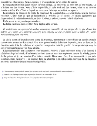 m’arrêterais plus jamais. Jamais, jamais. Il n’y aurait plus qu’un océan de larmes. 
Le sang chaud de mon coeur coulait sur mon visage. De mes yeux, de mon nez, de ma bouche. Ce 
n’étaient pas des larmes. Non, c’était impossible, si cela avait été des larmes, elles ne se seraient 
jamais arrêtées. Ça, c’était le liquide de mon coeur brisé qui suintait de mes pores. 
La montagne de pression, le poids du chagrin et de la culpabilité… c’était tout ce que je pouvais 
ressentir. C’était tout ce que je ressentirais à présent. Je le savais. Je savais également que 
j’apprendrais à redevenir normale, un jour. À vivre, à exister, à avoir l’air d’aller bien. 
Enfin, ça ne serait jamais qu’en surface. 
La lettre était sous mon oreiller. Je la dépliai et la scrutai. 
Et maintenant on apprend à tomber amoureux ensemble. Je me moque de ce que disent les 
autres. Je t’aime. Je t’aimerai toujours, peu importe ce qui se passe dans le futur. Je t’aime 
maintenant et pour toujours. 
Je vis la tache à l’endroit où ma larme était tombée, transformant l’encre bleue en dessin abstrait, 
comme ceux du test de Rorschach. Une autre goutte humide éclata sur le papier, juste en dessous de 
l’écriture cette fois. Je la laissai se répandre en regardant la tache grandir. La hampe oblique du y de 
son prénom griffonné devint floue et sale. 
L’écoulement finit par s’arrêter et je m’endormis. Je rêvai d’yeux marron et bleus, d’un fantôme à 
côté de moi qui m’aimait, d’un homme en chair et en os assis sur un ponton, buvant du whisky, jouant 
de la guitare et je me souvins d’un baiser interdit. Dans mon rêve, il se demandait ce que cela 
signifiait. Dans mon rêve, il se faufilait dans ma chambre et m’embrassait à nouveau. Je me réveillai 
en sueur, tremblante et nauséeuse de culpabilité. 
1. « Si je meurs avant de me réveiller/Je sais que Dieu ne voudra pas de mon âme/Je suis un condamné/Je suis un condamné… » 
2. Aux États-Unis, l’âge légal à partir duquel on peut boire de l’alcool a été fixé à vingt et un ans. 
3. Bridge Over Troubled Water peut se traduire par « Un pont au-dessus des eaux agitées ». 
 