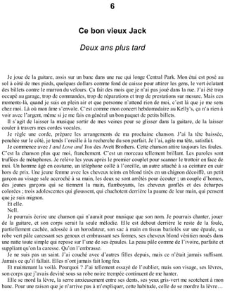 6 
Ce bon vieux Jack 
Deux ans plus tard 
Je joue de la guitare, assis sur un banc dans une rue qui longe Central Park. Mon étui est posé au 
sol à côté de mes pieds, quelques dollars comme fond de caisse pour attirer les gens, le vert éclatant 
des billets contre le marron du velours. Ça fait des mois que je n’ai pas joué dans la rue. J’ai été trop 
occupé au garage, trop de commandes, trop de réparations et trop de prestations sur mesure. Mais ces 
moments-là, quand je suis en plein air et que personne n’attend rien de moi, c’est là que je me sens 
chez moi. Là où mon âme s’envole. C’est comme mon concert hebdomadaire au Kelly’s, ça n’a rien à 
voir avec l’argent, même si je me fais en général un bon paquet de petits billets. 
Il s’agit de laisser la musique sortir de mes veines pour se glisser dans la guitare, de la laisser 
couler à travers mes cordes vocales. 
Je règle une corde, prépare les arrangements de ma prochaine chanson. J’ai la tête baissée, 
penchée sur le côté, je tends l’oreille à la recherche du son parfait. Je l’ai, agite ma tête, satisfait. 
Je commence avec I and Love and You des Avett Brothers. Cette chanson attire toujours les foules. 
C’est la chanson plus que moi, franchement. C’est un morceau tellement brillant. Les paroles sont 
truffées de métaphores. Je relève les yeux après le premier couplet pour scanner le trottoir en face de 
moi. Un homme âgé en costume, un téléphone collé à l’oreille, un autre attaché à sa ceinture en cuir 
hors de prix. Une jeune femme avec les cheveux teints en blond tirés en un chignon décoiffé, un petit 
garçon au visage sale accroché à sa main, les deux se sont arrêtés pour écouter ; un couple d’homos, 
des jeunes garçons qui se tiennent la main, flamboyants, les cheveux gonflés et des écharpes 
colorées ; trois adolescentes qui gloussent, qui chuchotent derrière la paume de leur main, qui pensent 
que je suis mignon. 
Et elle. 
Nell. 
Je pourrais écrire une chanson qui n’aurait pour musique que son nom. Je pourrais chanter, jouer 
de la guitare, et son corps serait la seule mélodie. Elle est debout derrière le reste de la foule, 
partiellement cachée, adossée à un horodateur, son sac à main en tissus bariolés sur une épaule, sa 
robe vert pâle caressant ses genoux et embrassant ses formes, ses cheveux blond vénitien noués dans 
une natte toute simple qui repose sur l’une de ses épaules. La peau pâle comme de l’ivoire, parfaite et 
suppliant qu’on la caresse. Qu’on l’embrasse. 
Je ne suis pas un saint. J’ai couché avec d’autres filles depuis, mais ce n’était jamais suffisant. 
Jamais ce qu’il fallait. Elles n’ont jamais fait long feu. 
Et maintenant la voilà. Pourquoi ? J’ai tellement essayé de l’oublier, mais son visage, ses lèvres, 
son corps que j’avais deviné sous sa robe noire trempée continuent de me hanter. 
Elle se mord la lèvre, la serre anxieusement entre ses dents, ses yeux gris-vert me scotchent à mon 
banc. Pour une raison que je n’arrive pas à m’expliquer, cette habitude, celle de se mordre la lèvre… 
 