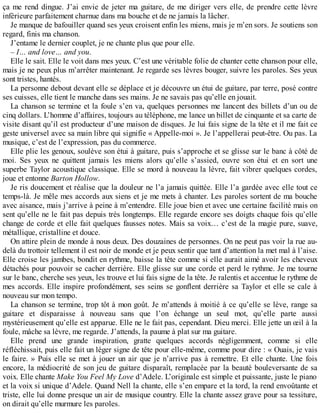 ça me rend dingue. J’ai envie de jeter ma guitare, de me diriger vers elle, de prendre cette lèvre 
inférieure parfaitement charnue dans ma bouche et de ne jamais la lâcher. 
Je manque de bafouiller quand ses yeux croisent enfin les miens, mais je m’en sors. Je soutiens son 
regard, finis ma chanson. 
J’entame le dernier couplet, je ne chante plus que pour elle. 
– I… and love… and you. 
Elle le sait. Elle le voit dans mes yeux. C’est une véritable folie de chanter cette chanson pour elle, 
mais je ne peux plus m’arrêter maintenant. Je regarde ses lèvres bouger, suivre les paroles. Ses yeux 
sont tristes, hantés. 
La personne debout devant elle se déplace et je découvre un étui de guitare, par terre, posé contre 
ses cuisses, elle tient le manche dans ses mains. Je ne savais pas qu’elle en jouait. 
La chanson se termine et la foule s’en va, quelques personnes me lancent des billets d’un ou de 
cinq dollars. L’homme d’affaires, toujours au téléphone, me lance un billet de cinquante et sa carte de 
visite disant qu’il est producteur d’une maison de disques. Je lui fais signe de la tête et il me fait ce 
geste universel avec sa main libre qui signifie « Appelle-moi ». Je l’appellerai peut-être. Ou pas. La 
musique, c’est de l’expression, pas du commerce. 
Elle plie les genoux, soulève son étui à guitare, puis s’approche et se glisse sur le banc à côté de 
moi. Ses yeux ne quittent jamais les miens alors qu’elle s’assied, ouvre son étui et en sort une 
superbe Taylor acoustique classique. Elle se mord à nouveau la lèvre, fait vibrer quelques cordes, 
joue et entonne Barton Hollow. 
Je ris doucement et réalise que la douleur ne l’a jamais quittée. Elle l’a gardée avec elle tout ce 
temps-là. Je mêle mes accords aux siens et je me mets à chanter. Les paroles sortent de ma bouche 
avec aisance, mais j’arrive à peine à m’entendre. Elle joue bien et avec une certaine facilité mais on 
sent qu’elle ne le fait pas depuis très longtemps. Elle regarde encore ses doigts chaque fois qu’elle 
change de corde et elle fait quelques fausses notes. Mais sa voix… c’est de la magie pure, suave, 
métallique, cristalline et douce. 
On attire plein de monde à nous deux. Des douzaines de personnes. On ne peut pas voir la rue au-delà 
du trottoir tellement il est noir de monde et je peux sentir que tant d’attention la met mal à l’aise. 
Elle croise les jambes, bondit en rythme, baisse la tête comme si elle aurait aimé avoir les cheveux 
détachés pour pouvoir se cacher derrière. Elle glisse sur une corde et perd le rythme. Je me tourne 
sur le banc, cherche ses yeux, les trouve et lui fais signe de la tête. Je ralentis et accentue le rythme de 
mes accords. Elle inspire profondément, ses seins se gonflent derrière sa Taylor et elle se cale à 
nouveau sur mon tempo. 
La chanson se termine, trop tôt à mon goût. Je m’attends à moitié à ce qu’elle se lève, range sa 
guitare et disparaisse à nouveau sans que l’on échange un seul mot, qu’elle parte aussi 
mystérieusement qu’elle est apparue. Elle ne le fait pas, cependant. Dieu merci. Elle jette un oeil à la 
foule, mâche sa lèvre, me regarde. J’attends, la paume à plat sur ma guitare. 
Elle prend une grande inspiration, gratte quelques accords négligemment, comme si elle 
réfléchissait, puis elle fait un léger signe de tête pour elle-même, comme pour dire : « Ouais, je vais 
le faire. » Puis elle se met à jouer un air que je n’arrive pas à remettre. Et elle chante. Une fois 
encore, la médiocrité de son jeu de guitare disparaît, remplacée par la beauté bouleversante de sa 
voix. Elle chante Make You Feel My Love d’Adele. L’originale est simple et puissante, juste le piano 
et la voix si unique d’Adele. Quand Nell la chante, elle s’en empare et la tord, la rend envoûtante et 
triste, elle lui donne presque un air de musique country. Elle la chante assez grave pour sa tessiture, 
on dirait qu’elle murmure les paroles. 
 
