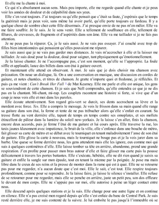 Et elle me la chante à moi. 
Ce qui n’a absolument aucun sens. Mais peu importe, elle me regarde quand elle chante et je peux 
voir les années de douleur et de culpabilité dans ses yeux. 
Elle s’en veut toujours. J’ai toujours su qu’elle pensait que c’était sa faute, j’espérais que le temps 
la guérirait mais je peux voir, sans même lui avoir parlé, qu’elle porte toujours ce fardeau. Il y a 
quelque chose de sombre chez cette fille désormais. J’ai presque envie de ne pas m’en mêler. Elle va 
me faire souffrir. Je le sais. Je le sens venir. Elle a tellement de souffrance en elle, tellement de 
fêlures, de crevasses, de fragments et d’aspérités dans son âme. Elle va me taillader si je ne fais pas 
attention. 
Je ne peux pas la réparer. Ça, je le sais aussi. Je ne vais pas essayer. J’ai couché avec trop de 
filles bien intentionnées qui pensaient qu’elles pouvaient me réparer. 
Je sais aussi que je ne vais pas garder mes distances. Je vais m’accrocher à elle et la laisser me 
taillader. Je suis doué pour la douleur, doué pour saigner, tant physiquement qu’émotionnellement. 
Je la laisse chanter. Je ne l’accompagne pas, c’est son moment, qu’elle se l’approprie. La foule 
siffle et applaudit, lance des billets dans son étui à guitare ouvert. 
Et maintenant elle attend en observant. À moi. Je sais que je dois choisir ma chanson avec 
précaution. On noue un dialogue, là. On a une conversation en musique, une discussion en cordes de 
guitare, et notes chantées, et titres de chanson. Je gratte n’importe quoi et fredonne, je réfléchis. Et 
puis ça me vient : Can’t Break Her Fall 1 de Mat Kearney. Elle me parle et elle est unique, les gens 
se souviendront de cette chanson. Et je sais que Nell comprendra, qu’elle entendra ce que je ne dis 
pas en la chantant. Mi-chant, mi-rap. Les couplets racontent une histoire si forte, si vive que d’un 
coup je nous vois elle et moi dans les paroles. 
Elle écoute attentivement. Son regard gris-vert se durcit, ses dents accrochent sa lèvre et la 
mordent avec force. Yes. Elle a compris le message. Je vois le frisson dans sa main quand elle range 
sa guitare dans son étui, la ferme et tente de ne pas trébucher alors qu’elle s’enfuit en courant. Sa 
tresse flotte au vent derrière elle, tapant de temps en temps contre ses omoplates, et ses mollets 
étincellent de pâleur dans la lumière du soleil new-yorkais. Je la laisse s’en aller, finis la chanson, 
encore deux accords, puis je ferme l’étui de ma guitare et lui cours après. Elle traverse la rue, les 
taxis jaunes klaxonnent avec impatience, le bruit de la ville, elle s’enfonce dans une bouche de métro, 
fait glisser sa carte de métro et se débat avec le tourniquet en tenant maladroitement l’anse de son étui 
de guitare. Elle glisse la carte à nouveau, mais le tourniquet ne bouge pas et je la vois jurer dans sa 
barbe. Une queue se forme derrière nous, les gens attendent mais elle les ignore, eux comme moi qui 
suis à quelques centimètres d’elle. Elle laisse tomber sa tête en arrière, abandonne, prend une grande 
respiration. J’en profite pour passer mon bras autour d’elle et faire glisser ma carte puis la pousse 
délicatement à travers les portes battantes. Elle s’exécute, hébétée, elle ne dit rien quand je saisis sa 
guitare et enfile la sangle sur mon épaule, tout en tenant la mienne par la poignée. Je pose ma main 
libre dans le creux de ses reins et la presse de monter dans la rame qui est à quai. Elle ne se retourne 
pas pour me regarder, n’a aucun doute que c’est moi. Elle le sait, c’est tout. Elle respire toujours 
profondément, comme pour se reprendre. Je la laisse faire, je laisse le silence s’installer. Elle refuse 
de se retourner pour me regarder, mais elle se penche en arrière, juste un petit peu, son dos effleure 
le devant de mon corps. Elle ne s’appuie pas sur moi, elle autorise à peine un léger contact entre 
nous. 
Elle descend après quelques stations et je la suis. Elle change pour une autre ligne et on continue 
en silence. Elle n’a pas croisé mon regard depuis qu’elle s’est enfuie du banc de Central Park. Je suis 
resté derrière elle, je me suis contenté de la suivre. Je lui emboîte le pas jusqu’à l’immeuble où se 
 