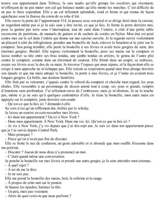 trouve son appartement dans Tribeca, la suis tandis qu’elle grimpe les escaliers qui résonnent, 
m’efforçant de ne pas mater son cul qui balance tandis qu’elle monte les marches. C’est difficile de 
ne pas le faire cependant. Elle a un cul tellement splendide, rond et ferme et qui remue de façon 
aguicheuse sous la finesse du coton de sa robe d’été. 
Elle ouvre la porte de l’appartement 314, la pousse avec son pied et se dirige droit dans la cuisine, 
ne regardant même pas si je la suis sans y être invité, ce que je fais. Je ferme la porte derrière moi, 
pose la guitare par terre sous l’interrupteur, tout de suite dans l’entrée, à côté d’une petite table 
recouverte de partitions, de manuels de guitare et de sachets de cordes en Nylon. Mon étui est posé 
contre moi sur le sol dans l’entrée qui donne sur une cuisine ouverte. Je la regarde ouvrir violemment 
un placard à côté du réfrigérateur, prendre une bouteille de Jack, enlever le bouchon et le jeter sur le 
comptoir. Son poing tremble, elle porte la bouteille à ses lèvres et avale trois gorgées de suite, des 
énormes gorgées. Bordel. Elle repose violemment la bouteille, pose ses mains sur le comptoir et 
laisse tomber sa tête entre ses bras tendus, une jambe tendue en arrière, le genou de l’autre plié 
contre le comptoir, comme dans un étirement de coureur. Elle frémit dans un soupir, se redresse, 
essuie ses lèvres avec le dos de sa main. Je traverse l’espace qui nous sépare, et la façon dont elle se 
crispe à mon approche ne m’échappe pas. Elle retient sa respiration quand mon bras plonge derrière 
son épaule et que ma main attrape la bouteille, la porte à mes lèvres, et je l’imite en avalant trois 
longues gorgées. Ça brûle, une douleur familière. 
Elle finit par se retourner, s’appuie contre le rebord du comptoir et cherche mon regard, les yeux 
ébahis. Elle ressemble à un personnage de dessin animé tout à coup, ses yeux si grands, remplis 
d’émotions sans profondeur. J’ai tellement envie de l’embrasser, mais je m’abstiens. Je ne la touche 
pas, même si je ne suis qu’à quelques centimètres d’elle. Je tiens la bouteille, mon autre main est 
appuyée sur le comptoir, juste derrière son coude. 
– Qu’est-ce que tu fais ici ? demande-t-elle. 
Sa voix n’est qu’un sifflement dur, brûlée par le whisky. 
Je laisse un sourire en coin recourber mes lèvres. 
– Ici dans ton appartement ? Ou ici à New York ? 
– Dans mon appartement. À New York. Dans ma vie. Ici. Qu’est-ce que tu fais ici ? 
– Je vis à New York, j’y vis depuis que j’ai dix-sept ans. Je suis ici dans ton appartement parce 
que je t’ai suivie depuis Central Park. 
– Mais pourquoi ? 
– Parce qu’on n’avait pas fini de discuter. 
Elle se frotte le nez de confusion, un geste adorable et si absurde que mon souffle frissonne dans 
ma poitrine. 
– Discuter ? Aucun de nous deux n’a prononcé un mot. 
– C’était quand même une conversation. 
Je penche la bouteille sur mes lèvres et prends une autre gorgée, je la sens atteindre mon estomac. 
– À quel sujet ? 
– À toi de me le dire. 
– Je ne sais pas. 
Elle me prend la bouteille des mains, boit, la referme et la range. 
– À propos de cette nuit sur le ponton. 
Je hausse les épaules, balance la tête. 
– Un peu, mais pas vraiment. 
– Alors de quoi crois-tu que nous parlions ? 
 