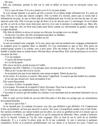 – De nous. 
Elle me contourne, penche la tête sur le côté et défait sa tresse tout en envoyant valser ses 
sandales. 
– Il n’y a pas de nous. Il n’y en a jamais eu et il n’y en aura jamais. 
Je n’ai aucune réponse à ça parce qu’elle a raison. Et en même temps tellement tort. Il y aura un 
nous. Elle ne l’a juste pas encore compris. Elle va tenter d’y résister, parce que ce serait mal à 
tellement de niveaux. Je suis le frère aîné de son défunt petit ami. Et elle ne sait rien de moi. Je suis 
mauvais pour elle. Elle n’est pas en âge de boire et je ne devrais pas l’y encourager. Il est évident 
qu’elle se sert de ce bon vieux Jack pour survivre et je suis le premier à comprendre ça. Mais elle 
n’a que vingt ans, elle est bien trop jeune pour boire comme ça, directement au goulot, comme un 
ivrogne désabusé. 
Elle finit de défaire sa tresse et secoue ses cheveux, les peigne avec ses doigts. 
– Tu devrais t’en aller, dit-elle en disparaissant dans sa chambre. 
J’entends des habits se froisser et tomber au sol. 
– J’ai cours. 
Je suis un connard sans vergogne. Je le sais, parce que seul un connard sans vergogne contournerait 
le comptoir pour la regarder dans sa chambre. Et c’est exactement ce que je fais. Elle porte un 
soutien-gorge assorti à sa culotte, rose à pois noirs. Elle me tourne le dos, son petit cul ferme et 
bombé si parfait dans sa culotte boxer. Oh mon Dieu, oh mon Dieu. Elle sent ma présence et se tort le 
cou pour me fixer. 
– T’es un connard. 
– T’aurais dû fermer la porte. 
– Je t’ai dit de partir. 
Elle ouvre un tiroir, prend un jean et l’enfile. 
Regarder une fille s’habiller, c’est presque aussi excitant que de la voir se déshabiller. 
– Mais je ne l’ai pas fait et tu le savais. 
– Je ne pensais pas que tu me materais sans aucun scrupule. Putain de pervers. 
Je lui souris. Il a un nom, ce sourire. Mes potes l’appellent : le sourire qui fait tomber les culottes. 
– Je ne suis pas un pervers. Juste un amateur d’art. 
Elle sourit faussement. 
– La classe, Colton. La grande classe. 
Ça m’amuse. Personne ne m’appelle Colton. Personne. Pour tout le monde, je suis Colt. 
– Ce n’était pas un compliment pourri, Nell. C’était la vérité. 
J’accentue le sourire qui fait tomber les culottes à son maximum tout en marchant lentement vers sa 
chambre. 
Elle se tend, sert les bords de son tee-shirt bleu pâle si fort dans ses poings que ses articulations 
deviennent blanches. 
– Qu’est-ce que tu fais ? 
Je ne réponds pas. Je continue d’avancer vers elle, pas délibéré à pas délibéré. J’ai l’impression 
d’être un prédateur, un lion qui encercle sa proie. Ses yeux s’écarquillent comme ceux d’une biche. 
Ses narines tremblent, ses mains tordent son tee-shirt, ses seins se gonflent au fur et à mesure que sa 
respiration s’accélère, se gonflent jusqu’à ce qu’ils menacent de déborder. Dieu, comme j’aimerais 
qu’ils le fassent. Comme je l’ai dit, sans vergogne. Elle se tient là sur le seuil de sa chambre 
minuscule. Il y a à peine la place pour un lit et une commode. Je suis à nouveau à quelques 
centimètres d’elle et je pourrais probablement voir ses tétons si je baissais les yeux. J’aurais au 
 