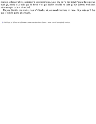 pouvoir se laisser aller, s’autoriser à se pencher plus. Mais elle ne l’a pas fait et j’avoue la respecter 
pour ça, même si je sais que sa force n’est pas réelle, qu’elle ne tient qu’aux poutres branlantes 
soutenues par ce bon vieux Jack. 
Un jour bientôt, ces poutres vont s’effondrer et son monde tombera en ruine. Et je sais qu’il faut 
que je sois là quand ça arrivera. 
1. Can’t break her fall peut se traduire par « ne pas pouvoir arrêter sa chute », « ne pas pouvoir l’empêcher de tomber ». 
 