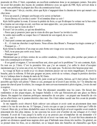 poursuite de film. C’était, cependant, un excellent conducteur donc je ne paniquais jamais. Son père 
lui avait fait prendre des leçons de conduite défensive avec un agent du FBI. Kyle arrivait donc à 
semer sans problème la plupart des flics du commissariat local. 
– Devine quoi ? dis-je, excitée, alors que Kyle s’engageait dans le chemin de terre qui menait vers 
chez nous. 
Il leva un sourcil, j’attrapai son biceps et le serrai en hurlant : 
– Jason Dorsey m’a invitée à sortir ! Il m’emmène dîner ce soir ! 
Kyle faillit quitter la route. Il écrasa la pédale de frein, ce qui fit déraper la voiture sur le bas-côté. 
Il se tourna sur son siège en cuir, son bras sur mon appui-tête ; ses yeux marron brûlaient. 
– Qu’est-ce que tu viens de dire ? 
Il avait l’air en colère, ce qui me déstabilisa. 
– Parce que je pourrais jurer que tu viens de dire que Jason t’as invitée à sortir. 
Je sentis mon souffle se couper face à l’intensité de son regard, de sa voix. 
– Je… oui ? 
C’était parti comme une question, timide et confuse. 
– Il… il vient me chercher à sept heures. Nous allons chez Brann’s. Pourquoi tu réagis comme ça ? 
– Pourquoi je… ? 
Kyle ferma la mâchoire d’un coup sec puis frotta son visage avec ses mains. 
– Nell, tu ne peux pas sortir avec Jason. 
– Pourquoi pas ? 
Maintenant que je m’étais remise de sa colère soudaine, j’étais vexée, plus perdue que jamais et 
tout cela commençait à m’énerver. 
– Il est gentil et mignon. C’est ton meilleur ami, alors quel est le problème ? Je suis contente, Kyle. 
En tout cas je l’étais. C’est la première fois que j’ai un rencart, j’ai enfin le droit d’accepter 
maintenant que j’ai seize ans et toi, tu t’énerves. Je ne capte pas. Tu devrais être heureux pour moi. 
Le visage de Kyle se tordit et je vis douze émotions passer sur ses traits magnifiques. Il ouvrit la 
bouche, puis la referma. Il finit par grogner un juron, sortit de sa voiture, claqua la portière derrière 
lui et s’enfonça dans le champ de maïs de M. Ennis. 
J’hésitai, toujours perdue. On aurait dit, juste avant qu’il parte, furieux, qu’il était jaloux. Était-il 
possible que Kyle soit jaloux ? Dans ce cas, pourquoi ne m’avait-il pas invitée, lui ? Je détachai ma 
queue-de-cheval pour la refaire, les rouages de mon cerveau tournaient à plein régime, j’avais du mal 
à respirer. 
Kyle ? J’avais tout fait avec lui. Tout. On déjeunait ensemble tous les jours. On faisait des 
randonnées et des pique-niques, de longues balades à vélo qui finissaient par une glace au Dairy 
Queen. On zappait les réunions politiques mensuelles de son père : on piquait une bouteille de vin 
qu’on allait boire sur le ponton derrière chez moi. On s’était même saoulé une fois avant de prendre 
un bain de minuit. 
Je me rappelle avoir observé Kyle enlever son caleçon et avoir senti un picotement dans mon 
ventre à la vue de son dos nu. À l’époque, j’avais cru que ce que je ressentais n’était que l’effet de 
l’alcool. Bien sûr, je m’étais déshabillée aussi et la façon dont Kyle m’avait regardée avait rendu le 
pincement dix fois plus intense. Je me souviens lui avoir crié d’arrêter de me reluquer et il s’était 
retourné. Il avait de l’eau jusqu’à la taille et je ne pouvais pas m’empêcher de me demander s’il 
n’essayait pas de masquer sa réaction au fait de m’avoir vue toute nue. Il avait fait bien attention de 
garder ses distances quand nous nagions alors que d’habitude nous étions très tactiles. En général, on 
se prenait dans les bras, on se cherchait, on se lançait dans des batailles de chatouilles que Kyle 
 
