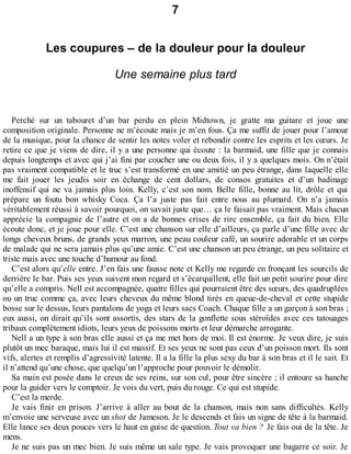 7 
Les coupures – de la douleur pour la douleur 
Une semaine plus tard 
Perché sur un tabouret d’un bar perdu en plein Midtown, je gratte ma guitare et joue une 
composition originale. Personne ne m’écoute mais je m’en fous. Ça me suffit de jouer pour l’amour 
de la musique, pour la chance de sentir les notes voler et rebondir contre les esprits et les coeurs. Je 
retire ce que je viens de dire, il y a une personne qui écoute : la barmaid, une fille que je connais 
depuis longtemps et avec qui j’ai fini par coucher une ou deux fois, il y a quelques mois. On n’était 
pas vraiment compatible et le truc s’est transformé en une amitié un peu étrange, dans laquelle elle 
me fait jouer les jeudis soir en échange de cent dollars, de consos gratuites et d’un badinage 
inoffensif qui ne va jamais plus loin. Kelly, c’est son nom. Belle fille, bonne au lit, drôle et qui 
prépare un foutu bon whisky Coca. Ça l’a juste pas fait entre nous au plumard. On n’a jamais 
véritablement réussi à savoir pourquoi, on savait juste que… ça le faisait pas vraiment. Mais chacun 
apprécie la compagnie de l’autre et on a de bonnes crises de rire ensemble, ça fait du bien. Elle 
écoute donc, et je joue pour elle. C’est une chanson sur elle d’ailleurs, ça parle d’une fille avec de 
longs cheveux bruns, de grands yeux marron, une peau couleur café, un sourire adorable et un corps 
de malade qui ne sera jamais plus qu’une amie. C’est une chanson un peu étrange, un peu solitaire et 
triste mais avec une touche d’humour au fond. 
C’est alors qu’elle entre. J’en fais une fausse note et Kelly me regarde en fronçant les sourcils de 
derrière le bar. Puis ses yeux suivent mon regard et s’écarquillent, elle fait un petit sourire pour dire 
qu’elle a compris. Nell est accompagnée, quatre filles qui pourraient être des soeurs, des quadruplées 
ou un truc comme ça, avec leurs cheveux du même blond tirés en queue-de-cheval et cette stupide 
bosse sur le dessus, leurs pantalons de yoga et leurs sacs Coach. Chaque fille a un garçon à son bras ; 
eux aussi, on dirait qu’ils sont assortis, des stars de la gonflette sous stéroïdes avec ces tatouages 
tribaux complètement idiots, leurs yeux de poissons morts et leur démarche arrogante. 
Nell a un type à son bras elle aussi et ça me met hors de moi. Il est énorme. Je veux dire, je suis 
plutôt un mec baraque, mais lui il est massif. Et ses yeux ne sont pas ceux d’un poisson mort. Ils sont 
vifs, alertes et remplis d’agressivité latente. Il a la fille la plus sexy du bar à son bras et il le sait. Et 
il n’attend qu’une chose, que quelqu’un l’approche pour pouvoir le démolir. 
Sa main est posée dans le creux de ses reins, sur son cul, pour être sincère ; il entoure sa hanche 
pour la guider vers le comptoir. Je vois du vert, puis du rouge. Ce qui est stupide. 
C’est la merde. 
Je vais finir en prison. J’arrive à aller au bout de la chanson, mais non sans difficultés. Kelly 
m’envoie une serveuse avec un shot de Jameson. Je le descends et fais un signe de tête à la barmaid. 
Elle lance ses deux pouces vers le haut en guise de question. Tout va bien ? Je fais oui de la tête. Je 
mens. 
Je ne suis pas un mec bien. Je suis même un sale type. Je vais provoquer une bagarre ce soir. Je 
 