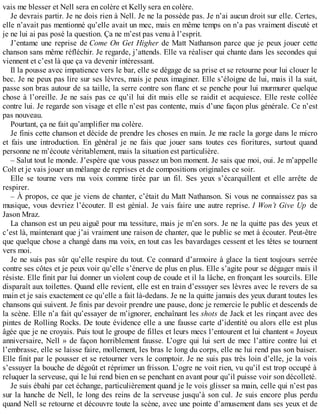 vais me blesser et Nell sera en colère et Kelly sera en colère. 
Je devrais partir. Je ne dois rien à Nell. Je ne la possède pas. Je n’ai aucun droit sur elle. Certes, 
elle n’avait pas mentionné qu’elle avait un mec, mais en même temps on n’a pas vraiment discuté et 
je ne lui ai pas posé la question. Ça ne m’est pas venu à l’esprit. 
J’entame une reprise de Come On Get Higher de Matt Nathanson parce que je peux jouer cette 
chanson sans même réfléchir. Je regarde, j’attends. Elle va réaliser qui chante dans les secondes qui 
viennent et c’est là que ça va devenir intéressant. 
Il la pousse avec impatience vers le bar, elle se dégage de sa prise et se retourne pour lui clouer le 
bec. Je ne peux pas lire sur ses lèvres, mais je peux imaginer. Elle s’éloigne de lui, mais il la suit, 
passe son bras autour de sa taille, la serre contre son flanc et se penche pour lui murmurer quelque 
chose à l’oreille. Je ne sais pas ce qu’il lui dit mais elle se raidit et acquiesce. Elle reste collée 
contre lui. Je regarde son visage et elle n’est pas contente, mais d’une façon plus générale. Ce n’est 
pas nouveau. 
Pourtant, ça ne fait qu’amplifier ma colère. 
Je finis cette chanson et décide de prendre les choses en main. Je me racle la gorge dans le micro 
et fais une introduction. En général je ne fais que jouer sans toutes ces fioritures, surtout quand 
personne ne m’écoute véritablement, mais la situation est particulière. 
– Salut tout le monde. J’espère que vous passez un bon moment. Je sais que moi, oui. Je m’appelle 
Colt et je vais jouer un mélange de reprises et de compositions originales ce soir. 
Elle se tourne vers ma voix comme tirée par un fil. Ses yeux s’écarquillent et elle arrête de 
respirer. 
– À propos, ce que je viens de chanter, c’était du Matt Nathanson. Si vous ne connaissez pas sa 
musique, vous devriez l’écouter. Il est génial. Je vais faire une autre reprise. I Won’t Give Up de 
Jason Mraz. 
La chanson est un peu aiguë pour ma tessiture, mais je m’en sors. Je ne la quitte pas des yeux et 
c’est là, maintenant que j’ai vraiment une raison de chanter, que le public se met à écouter. Peut-être 
que quelque chose a changé dans ma voix, en tout cas les bavardages cessent et les têtes se tournent 
vers moi. 
Je ne suis pas sûr qu’elle respire du tout. Ce connard d’armoire à glace la tient toujours serrée 
contre ses côtes et je peux voir qu’elle s’énerve de plus en plus. Elle s’agite pour se dégager mais il 
résiste. Elle finit par lui donner un violent coup de coude et il la lâche, en fronçant les sourcils. Elle 
disparaît aux toilettes. Quand elle revient, elle est en train d’essuyer ses lèvres avec le revers de sa 
main et je sais exactement ce qu’elle a fait là-dedans. Je ne la quitte jamais des yeux durant toutes les 
chansons qui suivent. Je finis par devoir prendre une pause, donc je remercie le public et descends de 
la scène. Elle n’a fait qu’essayer de m’ignorer, enchaînant les shots de Jack et les rinçant avec des 
pintes de Rolling Rocks. De toute évidence elle a une fausse carte d’identité ou alors elle est plus 
âgée que je ne croyais. Puis tout le groupe de filles et leurs mecs l’entourent et lui chantent « Joyeux 
anniversaire, Nell » de façon horriblement fausse. L’ogre qui lui sert de mec l’attire contre lui et 
l’embrasse, elle se laisse faire, mollement, les bras le long du corps, elle ne lui rend pas son baiser. 
Elle finit par le pousser et se retourner vers le comptoir. Je ne suis pas très loin d’elle, je la vois 
s’essuyer la bouche de dégoût et réprimer un frisson. L’ogre ne voit rien, vu qu’il est trop occupé à 
reluquer la serveuse, qui le lui rend bien en se penchant en avant pour qu’il puisse voir son décolleté. 
Je suis ébahi par cet échange, particulièrement quand je le vois glisser sa main, celle qui n’est pas 
sur la hanche de Nell, le long des reins de la serveuse jusqu’à son cul. Je suis encore plus perdu 
quand Nell se retourne et découvre toute la scène, avec une pointe d’amusement dans ses yeux et de 
 