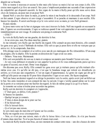 dégoût sur sa bouche. 
Elle se tourne à nouveau et secoue la tête mais elle laisse sa main à lui sur son corps à elle. Elle 
croise mon regard et je lève un sourcil. Ses yeux s’emplissent pendant une seconde d’une expression 
de culpabilité qui disparaît aussitôt. Je fais signe de la main à Kelly pour qu’elle nous serve deux 
shots de Jameson, un pour moi et un pour Nell. 
Quand Nell a son shot dans la main, je porte le mien à ma bouche et le descends d’un coup. Nell 
en fait autant. L’ogre observe et son visage s’assombrit. Il se penche et murmure à son oreille. Elle 
hausse les épaules. Il saisit son biceps et je le vois serrer avec sa main, je vois Nell grimacer. 
Et puis merde. 
Je pose mon verre sur le bar et zigzague vers eux à travers la foule. Nell me regarde en secouant la 
tête. J’ignore ses avertissements. L’ogre se redresse quand il me voit approcher et un sourire apparaît 
immédiatement sur son visage. Il contracte son poing et contourne Nell. 
– COLT ! 
La voix de Kelly hurle sur ma gauche, de derrière le bar. 
– Je ne crois pas, non. Pas dans mon bar, putain. 
Je me retourne vers Kelly qui me fusille du regard. Elle connaît un peu mon histoire, elle connaît 
les gens avec qui j’avais l’habitude de traîner. Elle sait ce que je peux faire et elle ne veut pas que ça 
arrive ici. Je la comprends, faut dire. 
Elle plonge sous le comptoir et se relève avec une de ces matraques de flic rétractables. D’un coup 
de poignet, elle la déplie. Elle la pointe en direction de l’ogre et de ses amis. 
– Dehors. Vous tous. Maintenant. 
Elle sort son portable de son sac à main et compose un numéro puis brandit l’écran vers eux. 
– Je vais vous défoncer et ensuite je vais appeler la police et ils vous embarqueront, parce qu’on a 
ce genre d’accord, eux et moi. Donc vous dégagez. 
On déconne pas avec Kelly. Elle connaît les gens avec qui je traînais parce qu’elle traînait elle-même 
avec eux. Ce qu’elle ne dit pas, c’est que le bandana rouge qui retient ses dreadlocks en 
arrière, ce n’est pas une coquetterie. C’est un signe d’appartenance. Le genre de signe qui dit qu’il 
suffit qu’elle passe un coup de fil pour faire disparaître l’ogre et ses amis. De façon sanglante. 
Nell me lance un dernier regard et se dirige la première vers la sortie, après avoir jeté un billet sur 
le bar. Ses amis insipides et son connard de mec la suivent. L’ogre s’arrête quand même sur le seuil 
de la porte et se retourne pour me fusiller du regard. Je fais de même jusqu’à ce qu’il se barre. 
Je remonte sur scène et traîne pour accorder ma guitare. 
Kelly sort de derrière le comptoir et s’approche. 
– C’était quoi, ce délire, Colt, putain ? 
Je hausse les épaules. 
– Quelqu’un que je connais. 
– T’étais à deux doigts de te jeter sur lui. 
– Il lui faisait mal. 
– Elle le laissait faire. 
– Ça n’est pas une raison. 
Je sors mon capo de mon étui et l’ajuste sur les cordes. 
Kelly me regarde avec circonspection. 
– Non, ce n’est pas une raison, mais si elle le laisse faire c’est son affaire. Je n’ai pas besoin 
d’ennuis dans mon bar. Tu n’as pas besoin d’ennuis tout court. 
La main de Kelly touche mon bras, un rare moment de contact entre nous – une des clauses de notre 
 