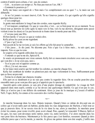 contrat d’amitié post-coïtum, c’est : pas de contact. 
– Colt… tu assures ces temps-ci. Ne fous pas tout en l’air, OK ? 
– Comment le pourrais-je ? 
Kelly me lance son regard de « Non mais t’es complètement con ou quoi ? », la main sur son 
déhanché. 
– Je ne t’ai jamais vu aussi énervé, Colt. Tu ne t’énerves jamais. Ce qui signifie qu’elle signifie 
quelque chose pour toi. 
– C’est compliqué. 
Je gratte mon médiator le long d’une des cordes, sans regarder Kelly. 
– C’est toujours compliqué. Ce que je veux dire, c’est… ça va bien pour toi en ce moment. Tu as 
laissé tout ça derrière toi (elle agite la main vers le bar, vers la rue derrière, désignant notre passé 
violent à tous les deux) et t’as pas besoin de te foutre dans la merde pour une fille. 
– C’est pas juste une fille. 
Eh ben merde. C’est pas ce que je voulais dire. 
Kelly plisse les yeux en me regardant. 
– C’pas c’qu’j’ai dit. 
Son accent de la rue revient, je sais les efforts qu’elle fait pour le camoufler. 
– J’dis jusse… Je dis juste. Ne déconne pas. Fais c’que t’as à faire mais… tu sais quoi, peu 
importe. Fais ce que tu veux. 
Je soupire et la regarde enfin dans les yeux. 
– J’entends ce que tu me dis, Spécial K. 
Je souris en prononçant son vieux surnom. Kelly fait ce mouvement circulaire avec son cou, celui 
qui veut dire « Je ne crois pas, non ». 
– Tu n’as pas osé m’appeler comme ça. 
– Oh si, j’ai osé, ma soeur. 
Je lui lance mon sourire qui fait tomber les culottes, ça marche chaque fois. 
Kelly fait semblant de tomber en pâmoison puis me tape violemment le bras. Suffisamment pour 
que ça fasse un peu mal. 
– Ferme-la et chante une chanson, trouduc. 
Elle part en se dandinant et je ne suis pas contre la regarder faire. On ne couche peut-être plus 
ensemble mais ça ne veut pas dire que je n’apprécie pas le spectacle. 
Aussitôt après cette pensée, je suis pris d’une piqûre étrange de culpabilité. Le visage de Nell 
apparaît dans mon esprit, comme si je lui devais une quelconque fidélité. Ce qui n’est pas le cas. 
Mais je n’arrive pas à me défaire du sentiment. Alors je joue de la musique et j’essaie d’oublier 
Nell, l’ogre, Kelly, les ennuis et les souvenirs des vieilles bagarres. 
Je marche beaucoup dans les rues. Depuis toujours. Quand j’étais ce môme de dix-sept ans en 
colère qui n’avait nulle part où habiter, perdu dans les rues dangereuses de Harlem, c’était tout ce 
que je pouvais faire. Je ne savais rien de la vie dans la rue, alors je marchais. Je marchais pour 
éviter les ennuis, pour rester éveillé, pour avoir chaud. Puis, quand j’ai rencontré T-Shawn, Split et 
les gars, les rues sont devenues notre métier, notre vie, notre territoire. J’ai alors marché dans les 
rues pour faire du business. Maintenant je le fais parce que c’est familier, rassurant. Quand je dois 
réfléchir parce que c’est la merde, je marche. Je glisse ma guitare dans son étui souple, j’enfile mes 
 