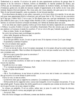 Timberland et je marche. Il m’arrive de partir de mon appartement au-dessus du garage dans le 
Queens et de me retrouver à Harlem, Astoria ou Manhattan. Je marche pendant des heures, pas 
d’iPod, pas de destination, juste kilomètre après kilomètre de trottoirs bondés, de bitume fissuré, 
d’immenses gratte-ciel, de pâtés de maisons remplis d’appartements et de ruelles où de vieux amis 
traînent, fument et boivent toujours. Des vieux amis, des vieux ennemis, des gens que je ne vois plus. 
Mais ils me laissent tranquille ; amis ou ennemis, ils me laissent marcher. 
Il est deux heures du matin, je suis sobre, à peu près, je n’ai rien à faire et je marche. Je ne suis pas 
prêt pour mon appartement froid et silencieux, pas prêt pour finir le V8. J’essaie de me convaincre 
qu’il faut que j’oublie Nell. C’est ce que j’ai fait depuis deux ans, sauf que maintenant c’est encore 
plus difficile parce que j’ai des images toutes fraîches d’elle, le parfum de son shampoing dans mes 
narines, le souvenir récent de sa beauté envoûtante, de l’abîme de douleur dans son coeur. 
Je ne suis donc pas surpris quand je réalise qu’à trois heures du matin j’approche de son immeuble 
à Tribeca. La porte d’entrée n’est pas verrouillée, bizarrement. Pour des raisons que je ne préfère 
pas analyser, je la pousse et monte les escaliers. C’est sa voix à elle que j’entends en premier. 
– Dan, je rentre. Seule. Je suis fatiguée. 
Sa voix à lui est basse mais on distingue ses paroles. 
– Allez, bébé. Regarde un film avec moi. 
Elle soupire d’exaspération. 
– Je ne suis pas débile, tu sais. Je sais ce que tu veux. Et la réponse est non. Ça n’a pas changé. 
– Et pourtant je continue d’espérer. 
Sa voix est amusée mais agacée. 
– Pourquoi on se voit alors ? 
– C’est à toi de me le dire. Je ne t’ai jamais encouragé. Je n’ai jamais dit qu’on sortait ensemble. 
On ne sort pas ensemble. Mais tu refuses de disparaître. Je ne vais pas coucher avec toi, Dan. Pas ce 
soir, ni demain soir. 
– Qu’est-ce que je peux faire pour te convaincre ? 
– Être quelqu’un d’autre ? 
Sa voix est tranchante et sarcastique. 
Je suis au pied des escaliers, la main sur la rampe, la tête levée, comme si je pouvais les voir à 
travers les marches. 
Il pouffe de rire à sa vanne. 
– T’es vraiment une putain d’allumeuse, Nell. 
Sa voix n’a plus rien d’amusé. 
– Non. 
– Oh si. Tu m’embrasses, tu me laisses te peloter, tu sors avec moi et toutes ces conneries, mais 
dès qu’on arrive ici tu me fermes la porte au nez. 
Il lève la voix, se met en colère. 
– Ça fait trois mois que je supporte tes conneries. Ça commence à me fatiguer. 
– Eh ben arrête de les supporter alors. Laisse-moi tranquille. Je ne t’ai jamais rien promis. T’es un 
type plutôt gentil. Tu peux même être drôle quand tu ne te comportes pas comme un trou du cul. Mais 
on n’a pas d’avenir, toi et moi, depuis le début. 
Le silence est palpable. Il est en colère, même moi, je peux le sentir de l’étage du dessous. 
J’entends la clé dans le verrou, une poignée qui se tourne. 
– Au revoir, Dan. 
Puis elle laisse échapper un sifflement, comme une douleur contenue. 
 