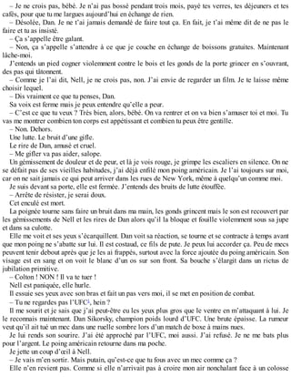 – Je ne crois pas, bébé. Je n’ai pas bossé pendant trois mois, payé tes verres, tes déjeuners et tes 
cafés, pour que tu me largues aujourd’hui en échange de rien. 
– Désolée, Dan. Je ne t’ai jamais demandé de faire tout ça. En fait, je t’ai même dit de ne pas le 
faire et tu as insisté. 
– Ça s’appelle être galant. 
– Non, ça s’appelle s’attendre à ce que je couche en échange de boissons gratuites. Maintenant 
lâche-moi. 
J’entends un pied cogner violemment contre le bois et les gonds de la porte grincer en s’ouvrant, 
des pas qui tâtonnent. 
– Comme je l’ai dit, Nell, je ne crois pas, non. J’ai envie de regarder un film. Je te laisse même 
choisir lequel. 
– Dis vraiment ce que tu penses, Dan. 
Sa voix est ferme mais je peux entendre qu’elle a peur. 
– C’est ce que tu veux ? Très bien, alors, bébé. On va rentrer et on va bien s’amuser toi et moi. Tu 
vas me montrer combien ton corps est appétissant et combien tu peux être gentille. 
– Non. Dehors. 
Une lutte. Le bruit d’une gifle. 
Le rire de Dan, amusé et cruel. 
– Me gifler va pas aider, salope. 
Un gémissement de douleur et de peur, et là je vois rouge, je grimpe les escaliers en silence. On ne 
se défait pas de ses vieilles habitudes, j’ai déjà enfilé mon poing américain. Je l’ai toujours sur moi, 
car on ne sait jamais ce qui peut arriver dans les rues de New York, même à quelqu’un comme moi. 
Je suis devant sa porte, elle est fermée. J’entends des bruits de lutte étouffée. 
– Arrête de résister, je serai doux. 
Cet enculé est mort. 
La poignée tourne sans faire un bruit dans ma main, les gonds grincent mais le son est recouvert par 
les gémissements de Nell et les rires de Dan alors qu’il la bloque et fouille violemment sous sa jupe 
et dans sa culotte. 
Elle me voit et ses yeux s’écarquillent. Dan voit sa réaction, se tourne et se contracte à temps avant 
que mon poing ne s’abatte sur lui. Il est costaud, ce fils de pute. Je peux lui accorder ça. Peu de mecs 
peuvent tenir debout après que je les ai frappés, surtout avec la force ajoutée du poing américain. Son 
visage est en sang et on voit le blanc d’un os sur son front. Sa bouche s’élargit dans un rictus de 
jubilation primitive. 
– Colton ! NON ! Il va te tuer ! 
Nell est paniquée, elle hurle. 
Il essuie ses yeux avec son bras et fait un pas vers moi, il se met en position de combat. 
– Tu ne regardes pas l’UFC1, hein ? 
Il me sourit et je sais que j’ai peut-être eu les yeux plus gros que le ventre en m’attaquant à lui. Je 
le reconnais maintenant. Dan Sikorsky, champion poids lourd d’UFC. Une brute épaisse. La rumeur 
veut qu’il ait tué un mec dans une ruelle sombre lors d’un match de boxe à mains nues. 
Je lui rends son sourire. J’ai été approché par l’UFC, moi aussi. J’ai refusé. Je ne me bats plus 
pour l’argent. Le poing américain retourne dans ma poche. 
Je jette un coup d’oeil à Nell. 
– Je vais m’en sortir. Mais putain, qu’est-ce que tu fous avec un mec comme ça ? 
Elle n’en revient pas. Comme si elle n’arrivait pas à croire mon air nonchalant face à un colosse 
 