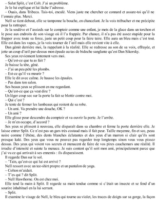 – Salut Split, c’est Colt. J’ai un problème. 
Je le lui explique et lui lâche l’adresse. 
– Ouais, dans Tribeca. Tais-toi, enculé. Viens juste me chercher ce connard et assure-toi qu’il ne 
l’ennuie plus. Merci. 
Nell se tient debout, elle se tamponne la bouche, en chancelant. Je la vois trébucher et me précipite 
pour la rattraper. 
Je la soulève et l’assieds sur le comptoir comme une enfant, je mets de la glace dans un torchon et 
le pose aux endroits de son visage où il l’a frappée. Par chance, il n’a pas été assez stupide pour la 
frapper avec toute sa force, juste un petit coup pour la faire taire. Elle aura un bleu mais c’est tout. 
Elle est dans les vapes, je la vois tourner de l’oeil mais elle revient vite à elle. 
Dan gémit derrière moi, la rappelant à la réalité. Elle se redresse au son de sa voix, effrayée, et 
jette un coup d’oeil par-dessus mon épaule au tas de bidoche sanglante qu’est Dan Sikorsky. 
Ses yeux reviennent lentement vers moi. 
– Qu’est-ce que tu as fait ? 
Je baisse la tête, gêné. 
– J’ai un peu pété les plombs. 
– Est-ce qu’il va mourir ? 
Elle le dit avec calme. Je hausse les épaules. 
– Pas dans ton salon. 
Ses beaux yeux se plissent en me regardant. 
– Qu’est-ce que ça veut dire ? 
Un léger coup sec sur la porte la fait se blottir contre moi. 
– Qui c’est ? 
Je tente de fermer les lambeaux qui restent de sa robe. 
– Un ami. Va prendre une douche, OK ? 
– Un ami ? 
Elle glisse pour descendre du comptoir et va ouvrir la porte. Je l’arrête. 
– Je m’en occupe, d’accord ? 
Ses yeux se plissent à nouveau, elle disparaît dans sa chambre et ferme la porte derrière elle. Je 
laisse entrer Split. Ce n’est pas un gars très costaud mais il fait peur. Taille moyenne, fin et sec, peau 
noire comme l’ébène, des dents blanches éclatantes et des yeux d’un marron si clair qu’ils sont 
presque kaki. Des yeux que vous ne pouvez pas regarder trop longtemps sinon vous vous pissez 
dessus. Des yeux qui voient vos secrets et menacent de faire de vos pires cauchemars une réalité. Il 
irradie d’intensité et suinte la menace. Je suis content qu’il soit mon ami, principalement parce que 
j’ai vu ce qui arrivait à ses ennemis : ils disparaissent. 
Il regarde Dan sur le sol. 
– ’Tain, qu’est-ce qui lui est arrivé ? 
Nell ressort avec un tee-shirt propre et un pantalon de yoga. 
– Colton m’aidait. 
– T’es qui ? dit Split. 
– Nell Hawthorne. On est chez moi. 
Elle tend la main à Split. Il regarde sa main tendue comme si c’était un insecte et se fend d’un 
sourire inhabituel en la lui serrant. 
– Split. 
Il examine le visage de Nell, le bleu qui tourne au violet, les traces de doigts sur sa gorge, la façon 
 