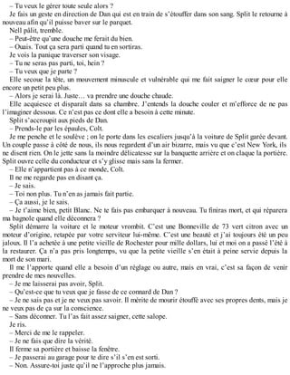 – Tu veux le gérer toute seule alors ? 
Je fais un geste en direction de Dan qui est en train de s’étouffer dans son sang. Split le retourne à 
nouveau afin qu’il puisse baver sur le parquet. 
Nell pâlit, tremble. 
– Peut-être qu’une douche me ferait du bien. 
– Ouais. Tout ça sera parti quand tu en sortiras. 
Je vois la panique traverser son visage. 
– Tu ne seras pas parti, toi, hein ? 
– Tu veux que je parte ? 
Elle secoue la tête, un mouvement minuscule et vulnérable qui me fait saigner le coeur pour elle 
encore un petit peu plus. 
– Alors je serai là. Juste… va prendre une douche chaude. 
Elle acquiesce et disparaît dans sa chambre. J’entends la douche couler et m’efforce de ne pas 
l’imaginer dessous. Ce n’est pas ce dont elle a besoin à cette minute. 
Split s’accroupit aux pieds de Dan. 
– Prends-le par les épaules, Colt. 
Je me penche et le soulève ; on le porte dans les escaliers jusqu’à la voiture de Split garée devant. 
Un couple passe à côté de nous, ils nous regardent d’un air bizarre, mais vu que c’est New York, ils 
ne disent rien. On le jette sans la moindre délicatesse sur la banquette arrière et on claque la portière. 
Split ouvre celle du conducteur et s’y glisse mais sans la fermer. 
– Elle n’appartient pas à ce monde, Colt. 
Il ne me regarde pas en disant ça. 
– Je sais. 
– Toi non plus. Tu n’en as jamais fait partie. 
– Ça aussi, je le sais. 
– Je t’aime bien, petit Blanc. Ne te fais pas embarquer à nouveau. Tu finiras mort, et qui réparera 
ma bagnole quand elle déconnera ? 
Split démarre la voiture et le moteur vrombit. C’est une Bonneville de 73 vert citron avec un 
moteur d’origine, retapée par votre serviteur lui-même. C’est une beauté et j’ai toujours été un peu 
jaloux. Il l’a achetée à une petite vieille de Rochester pour mille dollars, lui et moi on a passé l’été à 
la restaurer. Ça n’a pas pris longtemps, vu que la petite vieille s’en était à peine servie depuis la 
mort de son mari. 
Il me l’apporte quand elle a besoin d’un réglage ou autre, mais en vrai, c’est sa façon de venir 
prendre de mes nouvelles. 
– Je me laisserai pas avoir, Split. 
– Qu’est-ce que tu veux que je fasse de ce connard de Dan ? 
– Je ne sais pas et je ne veux pas savoir. Il mérite de mourir étouffé avec ses propres dents, mais je 
ne veux pas de ça sur la conscience. 
– Sans déconner. Tu l’as fait assez saigner, cette salope. 
Je ris. 
– Merci de me le rappeler. 
– Je ne fais que dire la vérité. 
Il ferme sa portière et baisse la fenêtre. 
– Je passerai au garage pour te dire s’il s’en est sorti. 
– Non. Assure-toi juste qu’il ne l’approche plus jamais. 
 