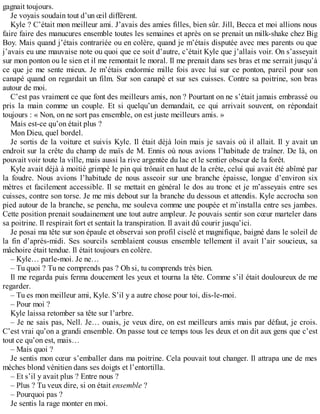 gagnait toujours. 
Je voyais soudain tout d’un oeil différent. 
Kyle ? C’était mon meilleur ami. J’avais des amies filles, bien sûr. Jill, Becca et moi allions nous 
faire faire des manucures ensemble toutes les semaines et après on se prenait un milk-shake chez Big 
Boy. Mais quand j’étais contrariée ou en colère, quand je m’étais disputée avec mes parents ou que 
j’avais eu une mauvaise note ou quoi que ce soit d’autre, c’était Kyle que j’allais voir. On s’asseyait 
sur mon ponton ou le sien et il me remontait le moral. Il me prenait dans ses bras et me serrait jusqu’à 
ce que je me sente mieux. Je m’étais endormie mille fois avec lui sur ce ponton, pareil pour son 
canapé quand on regardait un film. Sur son canapé et sur ses cuisses. Contre sa poitrine, son bras 
autour de moi. 
C’est pas vraiment ce que font des meilleurs amis, non ? Pourtant on ne s’était jamais embrassé ou 
pris la main comme un couple. Et si quelqu’un demandait, ce qui arrivait souvent, on répondait 
toujours : « Non, on ne sort pas ensemble, on est juste meilleurs amis. » 
Mais est-ce qu’on était plus ? 
Mon Dieu, quel bordel. 
Je sortis de la voiture et suivis Kyle. Il était déjà loin mais je savais où il allait. Il y avait un 
endroit sur la crête du champ de maïs de M. Ennis où nous avions l’habitude de traîner. De là, on 
pouvait voir toute la ville, mais aussi la rive argentée du lac et le sentier obscur de la forêt. 
Kyle avait déjà à moitié grimpé le pin qui trônait en haut de la crête, celui qui avait été abîmé par 
la foudre. Nous avions l’habitude de nous asseoir sur une branche épaisse, longue d’environ six 
mètres et facilement accessible. Il se mettait en général le dos au tronc et je m’asseyais entre ses 
cuisses, contre son torse. Je me mis debout sur la branche du dessous et attendis. Kyle accrocha son 
pied autour de la branche, se pencha, me souleva comme une poupée et m’installa entre ses jambes. 
Cette position prenait soudainement une tout autre ampleur. Je pouvais sentir son coeur marteler dans 
sa poitrine. Il respirait fort et sentait la transpiration. Il avait dû courir jusqu’ici. 
Je posai ma tête sur son épaule et observai son profil ciselé et magnifique, baigné dans le soleil de 
la fin d’après-midi. Ses sourcils semblaient cousus ensemble tellement il avait l’air soucieux, sa 
mâchoire était tendue. Il était toujours en colère. 
– Kyle… parle-moi. Je ne… 
– Tu quoi ? Tu ne comprends pas ? Oh si, tu comprends très bien. 
Il me regarda puis ferma doucement les yeux et tourna la tête. Comme s’il était douloureux de me 
regarder. 
– Tu es mon meilleur ami, Kyle. S’il y a autre chose pour toi, dis-le-moi. 
– Pour moi ? 
Kyle laissa retomber sa tête sur l’arbre. 
– Je ne sais pas, Nell. Je… ouais, je veux dire, on est meilleurs amis mais par défaut, je crois. 
C’est vrai qu’on a grandi ensemble. On passe tout ce temps tous les deux et on dit aux gens que c’est 
tout ce qu’on est, mais… 
– Mais quoi ? 
Je sentis mon coeur s’emballer dans ma poitrine. Cela pouvait tout changer. Il attrapa une de mes 
mèches blond vénitien dans ses doigts et l’entortilla. 
– Et s’il y avait plus ? Entre nous ? 
– Plus ? Tu veux dire, si on était ensemble ? 
– Pourquoi pas ? 
Je sentis la rage monter en moi. 
 