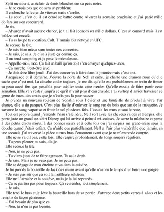 Split me sourit, un éclair de dents blanches sur sa peau noire. 
– Je ne crois pas que ce sera un problème. 
Il enclenche le levier de vitesses mais s’arrête. 
– Le souci, c’est qu’il est censé se battre contre Alvarez la semaine prochaine et j’ai parié mille 
dollars sur son concurrent. 
Je ris. 
– Alvarez n’avait aucune chance, je t’ai fait économiser mille dollars. C’est un connard mais il est 
balèze, cet enculé. 
– Tu as loupé ta vocation, Colt. T’aurais tout nettoyé en UFC. 
Je secoue la tête. 
– Je suis bien mieux sans toutes ces conneries. 
– Je sais, je sais. Je disais juste ça comme ça. 
Il me tend son poing et je pose le mien dessus. 
– Appelle-moi, mec. Ça fait un bail qu’on doit s’en envoyer quelques-unes. 
– Ça marche. Peut-être jeudi. 
– Je dois être libre jeudi. J’ai des conneries à faire dans la journée mais c’est tout. 
J’acquiesce et il démarre. J’ouvre la porte de Nell et entre, je chante une chanson pour qu’elle 
sache que c’est moi. La douche coule toujours, je me dis qu’elle est probablement en train de frotter 
sa peau aussi fort que possible pour oublier toute cette merde. Qu’elle essaie de faire partir cette 
sensation. Elle va y rester jusqu’à ce qu’il n’y ait plus d’eau chaude. J’ai vu trop d’amies traverser ce 
genre de trucs, des amies que je n’étais pas là pour sauver. 
Je prends un nouveau rouleau de Sopalin sous l’évier et une bouteille de produit à vitre. Par 
chance, elle a du parquet. C’est plus facile d’enlever le sang sur du bois que sur de la moquette. Je 
savonne le sang, vaporise et frotte le sol plusieurs fois. J’essuie les murs et tout le reste. 
Tout est propre quand j’entends l’eau s’éteindre. Nell sort avec les cheveux raides et trempés, elle 
porte juste un grand tee-shirt Disney qui lui arrive à peine à mi-cuisses. Je serre la mâchoire et pense 
à des petits chiots morts, à des bonnes soeurs et à cette fois où j’ai surpris ma grand-mère sous la 
douche quand j’étais enfant. Ça n’aide que partiellement. Nell a l’air plus vulnérable que jamais, en 
une seconde j’ai traversé la pièce et mes bras l’entourent avant que je ne m’en rende compte. 
Elle ne se raidit pas, cette fois. Elle respire profondément, de longs soupirs réguliers. 
– Tu peux pleurer, tu sais, dis-je. 
Elle secoue la tête. 
– Non, je ne peux pas. 
– Tu viens juste de te faire agresser. Tu as le droit. 
– Je sais. Mais je ne veux pas. Je ne peux pas. 
Elle se dégage de mon étreinte et va dans la cuisine. 
Je lui prends la bouteille de Jack des mains avant qu’elle n’ait eu le temps d’en boire une gorgée. 
– Je suis pas sûr que ça soit la meilleure solution. 
Elle me l’arrache et la soulève, mais je la lui reprends. 
– Ça ne partira pas pour toujours. Ça reviendra, tout simplement. 
– Je sais. 
Elle tend le bras et je lève la bouteille hors de sa portée. J’attrape deux petits verres à shots et les 
remplis de façon généreuse. 
– J’ai besoin de plus que ça. 
– Non, tu n’en as pas besoin. 
 
