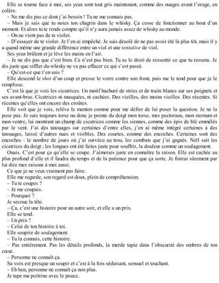 Elle se tourne face à moi, ses yeux sont tout gris maintenant, comme des nuages avant l’orage, en 
colère. 
– Ne me dis pas ce dont j’ai besoin ! Tu ne me connais pas. 
– Mais je sais que tu noies ton chagrin dans le whisky. Ça cesse de fonctionner au bout d’un 
moment. Et alors tu te rends compte qu’il n’y aura jamais assez de whisky au monde. 
– On ne vient pas de te violer. 
– D’essayer de te violer. Je l’en ai empêché. Je suis désolé de ne pas avoir été là plus tôt, mais il y 
a quand même une grande différence entre un viol et une tentative de viol. 
Ses yeux brûlent et je lève les mains en l’air. 
– Je ne dis pas que c’est bien. Ce n’est pas bien. Tu as le droit de ressentir ce que tu ressens. Je 
dis juste que siffler du whisky ne va pas effacer ce qui s’est passé. 
– Qu’est-ce que t’en sais ? 
Elle descend le shot d’un coup et presse le verre contre son front, puis me le tend pour que je le 
remplisse. 
C’est là que je vois les cicatrices. Un motif hachuré de stries et de traits blancs sur ses poignets et 
ses avant-bras. Cicatrices ni masquées, ni cachées. Des vieilles, des moins vieilles. Des récentes. Si 
récentes qu’elles ont encore des croûtes. 
Elle voit que je vois, relève le menton comme pour me défier de lui poser la question. Je ne la 
pose pas. Je suis toujours torse nu donc je pointe du doigt mon torse, mes pectoraux, mon sternum et 
mon ventre, lui montrant un champ de cicatrices comme les siennes, comme des épis de blé emmêlés 
par le vent. J’ai des tatouages sur certaines d’entre elles, j’en ai même intégré certaines à des 
tatouages, laissé d’autres nues et visibles. Des courtes, comme des encoches. Certaines sont des 
encoches : le nombre de jours où j’ai survécu au trou, les combats que j’ai gagnés. Nell suit les 
cicatrices du doigt ; les longues ont été faites juste pour souffrir, la douleur comme un soulagement. 
Ouais. C’est pour ça qu’elle se coupe. J’aimerais juste en connaître la raison. Elle est cachée au 
plus profond d’elle et il faudra du temps et de la patience pour que ça sorte. Je finirai sûrement par 
lui dire mes raisons à moi aussi. 
Ce que je ne veux vraiment pas faire. 
Elle me regarde, son regard est doux, plein de compréhension. 
– Tu te coupes ? 
– Je me coupais. 
– Pourquoi ? 
Je secoue la tête. 
– Ça, c’est une histoire pour un autre soir, et elle a un prix. 
Elle se tend. 
– Un prix ? 
– Celui de ton histoire à toi. 
Elle soupire de soulagement. 
– Tu la connais, cette histoire. 
– Pas entièrement. Pas les détails profonds, la merde tapie dans l’obscurité des ombres de ton 
coeur. 
– Personne ne connaît ça. 
Sa voix est presque un soupir et c’est à la fois séduisant, sensuel et touchant. 
– Eh ben, personne ne connaît ça non plus. 
Je tape ma poitrine avec le pouce. 
 