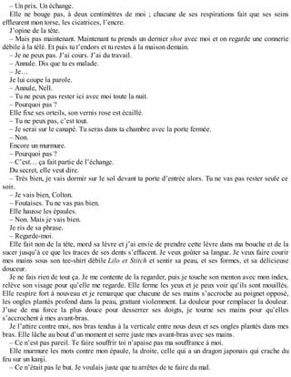 – Un prix. Un échange. 
Elle ne bouge pas, à deux centimètres de moi ; chacune de ses respirations fait que ses seins 
effleurent mon torse, les cicatrices, l’encre. 
J’opine de la tête. 
– Mais pas maintenant. Maintenant tu prends un dernier shot avec moi et on regarde une connerie 
débile à la télé. Et puis tu t’endors et tu restes à la maison demain. 
– Je ne peux pas. J’ai cours. J’ai du travail. 
– Annule. Dis que tu es malade. 
– Je… 
Je lui coupe la parole. 
– Annule, Nell. 
– Tu ne peux pas rester ici avec moi toute la nuit. 
– Pourquoi pas ? 
Elle fixe ses orteils, son vernis rose est écaillé. 
– Tu ne peux pas, c’est tout. 
– Je serai sur le canapé. Tu seras dans ta chambre avec la porte fermée. 
– Non. 
Encore un murmure. 
– Pourquoi pas ? 
– C’est… ça fait partie de l’échange. 
Du secret, elle veut dire. 
– Très bien, je vais dormir sur le sol devant ta porte d’entrée alors. Tu ne vas pas rester seule ce 
soir. 
– Je vais bien, Colton. 
– Foutaises. Tu ne vas pas bien. 
Elle hausse les épaules. 
– Non. Mais je vais bien. 
Je ris de sa phrase. 
– Regarde-moi. 
Elle fait non de la tête, mord sa lèvre et j’ai envie de prendre cette lèvre dans ma bouche et de la 
sucer jusqu’à ce que les traces de ses dents s’effacent. Je veux goûter sa langue. Je veux faire courir 
mes mains sous son tee-shirt débile Lilo et Stitch et sentir sa peau, et ses formes, et sa délicieuse 
douceur. 
Je ne fais rien de tout ça. Je me contente de la regarder, puis je touche son menton avec mon index, 
relève son visage pour qu’elle me regarde. Elle ferme les yeux et je peux voir qu’ils sont mouillés. 
Elle respire fort à nouveau et je remarque que chacune de ses mains s’accroche au poignet opposé, 
les ongles plantés profond dans la peau, grattant violemment. La douleur pour remplacer la douleur. 
J’use de ma force la plus douce pour desserrer ses doigts, je tourne ses mains pour qu’elles 
s’accrochent à mes avant-bras. 
Je l’attire contre moi, nos bras tendus à la verticale entre nous deux et ses ongles plantés dans mes 
bras. Elle lâche au bout d’un moment et serre juste mes avant-bras avec ses mains. 
– Ce n’est pas pareil. Te faire souffrir toi n’apaise pas ma souffrance à moi. 
Elle murmure les mots contre mon épaule, la droite, celle qui a un dragon japonais qui crache du 
feu sur un kanji. 
– Ce n’était pas le but. Je voulais juste que tu arrêtes de te faire du mal. 
 