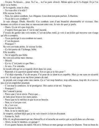 – Un peu. Tu faisais… peur. Tu l’as… tu l’as juste démoli. Même après qu’il t’a frappé. Et je l’ai 
déjà vu se battre. 
Je la regarde, sous le choc. 
– Tu veux dire à la télé ? 
Elle secoue la tête. 
– Non, les autres combats. Les illégaux. Ceux dont ton pote parlait. À Harlem. 
– Tu as été à ces combats ? 
Je suis choqué. Ébahi. Horrifié. Ces combats sont d’une brutalité abominable et vicieuse. Des 
hommes en colère et sans âme se massacrant entre eux. Je sais de quoi je parle. 
– Ouais. Ça ne m’a pas trop plu. 
– J’espère bien que non. C’est le mal incarné. 
J’essaie de garder une voix neutre. C’est un échec total, je vois à un éclair qui traverse son visage 
qu’elle a compris. 
– Tu as participé à ces combats toi aussi. 
– C’est du passé. 
– Pourquoi ? 
Sa voix est toute petite. Je secoue la tête. 
– Ça fait partie de l’échange, bébé. 
Elle tremble. 
– Ne m’appelle pas bébé. 
Sa voix est calme mais intense. 
– Désolé. 
– Ça va. C’est juste ce que Dan… 
– Je sais. J’ai entendu. 
Je recule afin qu’on se regarde droit dans les yeux. 
– Réponds à la question quand même. Est-ce que je te fais peur ? 
– J’ai déjà répondu. J’ai dit un peu. J’ai peur de ce dont tu es capable. Mais je me sens en sécurité 
avec toi. Je sais que tu ne me feras jamais de mal. 
Je prends son visage entre mes mains. Ça a l’air trop familier, trop affectueux, trop tôt. Je n’arrive 
pas à m’en empêcher pourtant. 
– C’est tout le contraire. Je te protégerai. Des autres et de toi. Toujours. 
– Pourquoi ? 
On l’entend à peine. 
– Parce que j’en ai envie. Parce que… 
Je lutte pour trouver les mots justes. 
– Parce que tu le mérites et que tu en as besoin. 
– Non, ce n’est pas vrai. 
– Si, c’est vrai. 
Elle secoue la tête. 
– Non. Je ne le mérite pas. 
Je soupire, sachant déjà que je ne vais réussir à rien en discutant. 
– Ferme-la, Nell. 
Elle rit, un gloussement qui me chatouille et m’arrache un sourire qui se perd dans ses cheveux. 
– Alors, tu me le montres, ce garage ? 
– Il est quatre heures du matin. On est à Tribeca et mon garage est dans le Queens. Tout au bout du 
 