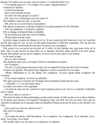 Queens. Et en plus je ne suis pas venu en voiture. J’ai marché du bar à ici. 
– T’as marché jusqu’ici ? T’es dingue ! Il y a quoi, vingt kilomètres ? 
Je hausse les épaules. 
– J’aime bien marcher. 
– On n’a qu’à prendre un taxi. 
– Tu veux voir mon garage à ce point ? 
– Oui. Et je n’ai vraiment pas envie de rester ici. 
Elle tremble à nouveau, elle se souvient. 
– OK, alors tu vas avoir besoin d’un pantalon. 
Elle glousse à nouveau, je décide d’appeler ça le gloussement de la fée Clochette. 
– Nan. Les pantalons, c’est pour les tapettes. 
Elle se dégage et disparaît dans sa chambre. 
– Et on ne mate pas cette fois, Pervers Pépère. 
– Eh ben ferme ta porte, alors. 
La porte claque en guise de réponse et je ris. Je suis content qu’elle réussisse à rire. Ça veut dire 
qu’elle gère pour de vrai. Je sais qu’elle garde beaucoup à l’intérieur, cependant. Elle me fait son 
petit numéro. Elle aura bientôt de nouvelles cicatrices sur ses poignets. 
Elle ressort avec un jean et un tee-shirt en V violet. Je dois balader mes yeux pour éviter de la 
fixer. Elle n’a pas besoin de mon désir en ce moment. Peut-être même qu’elle n’en aura jamais 
besoin. Elle attrape son sac sur le comptoir, là où je l’avais posé après avoir nettoyé. 
Je lui tends la main. 
– On y va, fée Clochette. 
Elle prend ma main, puis a un temps d’arrêt en entendant son surnom. 
– Fée Clochette ? 
– Ton rire. Ce petit gloussement que tu fais. Ça me rappelle le bruit que fait la fée Clochette. 
Je hausse les épaules. Elle glousse par mégarde, recouvre sa bouche avec sa main. 
– Merde. Maintenant tu vas me donner des complexes. Tu peux quand même m’appeler fée 
Clochette. 
– N’aie aucun complexe. Je trouve ça adorable. 
Elle agite son nez à la manière de Clochette tout en fermant la porte derrière nous. 
– « Adorable » ? C’est une bonne chose ? 
Je soulève un sourcil en la regardant. 
– J’ai plein de mots qui me viennent à l’esprit quand je pense à toi. On va se contenter d’adorable 
pour l’instant. 
– Qu’est-ce que ça veut dire ? 
Elle tient ma main, de façon platonique, paume contre paume. Je hèle un taxi et on se glisse dedans. 
Je lui donne mon adresse et le regarde l’enregistrer dans son GPS. Une fois en route, alors que les 
sonorités tremblantes de la musique arabe du chauffeur flottent au-dessus de nous, je me retourne vers 
Nell. 
– Est-ce que tu es sûre de vouloir savoir ? 
Elle relève le menton. 
– Oui. 
– Tu es plein de choses, Nell Hawthorne. Tu es complexe. Tu es mignonne. Tu es adorable. Tu es 
drôle. Tu es forte. Tu es belle. 
Elle semble lutter avec ses mots et ses émotions. Je continue. 
 