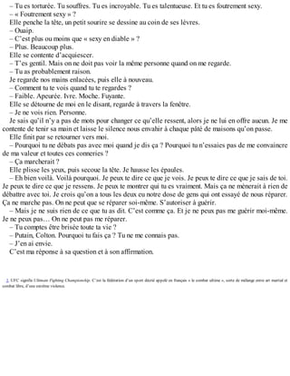 – Tu es torturée. Tu souffres. Tu es incroyable. Tu es talentueuse. Et tu es foutrement sexy. 
– « Foutrement sexy » ? 
Elle penche la tête, un petit sourire se dessine au coin de ses lèvres. 
– Ouaip. 
– C’est plus ou moins que « sexy en diable » ? 
– Plus. Beaucoup plus. 
Elle se contente d’acquiescer. 
– T’es gentil. Mais on ne doit pas voir la même personne quand on me regarde. 
– Tu as probablement raison. 
Je regarde nos mains enlacées, puis elle à nouveau. 
– Comment tu te vois quand tu te regardes ? 
– Faible. Apeurée. Ivre. Moche. Fuyante. 
Elle se détourne de moi en le disant, regarde à travers la fenêtre. 
– Je ne vois rien. Personne. 
Je sais qu’il n’y a pas de mots pour changer ce qu’elle ressent, alors je ne lui en offre aucun. Je me 
contente de tenir sa main et laisse le silence nous envahir à chaque pâté de maisons qu’on passe. 
Elle finit par se retourner vers moi. 
– Pourquoi tu ne débats pas avec moi quand je dis ça ? Pourquoi tu n’essaies pas de me convaincre 
de ma valeur et toutes ces conneries ? 
– Ça marcherait ? 
Elle plisse les yeux, puis secoue la tête. Je hausse les épaules. 
– Eh bien voilà. Voilà pourquoi. Je peux te dire ce que je vois. Je peux te dire ce que je sais de toi. 
Je peux te dire ce que je ressens. Je peux te montrer qui tu es vraiment. Mais ça ne mènerait à rien de 
débattre avec toi. Je crois qu’on a tous les deux eu notre dose de gens qui ont essayé de nous réparer. 
Ça ne marche pas. On ne peut que se réparer soi-même. S’autoriser à guérir. 
– Mais je ne suis rien de ce que tu as dit. C’est comme ça. Et je ne peux pas me guérir moi-même. 
Je ne peux pas… On ne peut pas me réparer. 
– Tu comptes être brisée toute ta vie ? 
– Putain, Colton. Pourquoi tu fais ça ? Tu ne me connais pas. 
– J’en ai envie. 
C’est ma réponse à sa question et à son affirmation. 
1. UFC signifie Ultimate Fighting Championship. C’est la fédération d’un sport décrié appelé en français « le combat ultime », sorte de mélange entre art martial et 
combat libre, d’une extrême violence. 
 