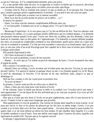 ce qui ne l’était pas. Je l’ai complètement démonté, pièce par pièce. 
Il y a une grande table dans un coin. Je m’approche et soulève la bâche qui la recouvre, dévoilant 
ainsi un moteur disséqué ; chaque pièce est étalée selon un ordre spécifique. 
– Comme celui-là. Puis je remonte tout, jusqu’à ce que ça donne ça. Il est presque fini. Faut juste 
que j’installe quelques pièces supplémentaires et terminé : il sera prêt à être mis sous un capot. 
Elle regarde la table puis se tourne vers le moteur assemblé. 
– Donc tu as fait de ça (elle pointe les pièces sur la table)… ça ? 
Je hausse les épaules. 
– Ouais. Les deux sont des moteurs complètement différents mais oui. 
– C’est incroyable. Comment sais-tu où va chaque pièce ? Ce qu’il faut réparer ? 
Je ris. 
– Beaucoup d’expérience. Je le sais parce que je l’ai fait un million de fois. Tous les moteurs sont 
en substance les mêmes, il y a juste quelques petites différences qui les rendent uniques. J’ai démonté 
mon premier moteur quand j’avais quoi ? treize ans. Bien sûr, au début, une fois démonté, j’étais pas 
foutu de le remonter, mais ça fait partie de l’apprentissage. J’ai bidouillé ce moteur défoncé pendant 
des mois, en essayant de comprendre comment ce truc fonctionnait, quelle pièce allait où, à quoi elle 
servait et comment la remonter. J’ai fini par tout assembler à nouveau et ça fonctionnait, mais ça m’a 
pris, je sais pas, plus d’un an de bricolage pour être capable de le faire sans m’arrêter pour réfléchir 
à chaque mouvement. 
Elle penche légèrement la tête. 
– Où t’étais-tu procuré le moteur ? 
Je lève les yeux au plafond, j’essaie de me souvenir. 
– Humm… Je crois que je l’ai acheté au prof de mécanique du lycée. J’avais économisé des mois 
d’argent de poche. 
Elle a encore l’air perdu et je ris. 
– Quand j’étais au collège, j’avais un tuteur qui m’aidait pour mes devoirs. Un jour, je suis passé 
devant l’atelier. J’ai aperçu le moteur et quelque chose en moi s’est illuminé quand j’ai vu M. Boyd, 
le prof de mécanique, le bricoler. C’est devenu un de mes meilleurs amis, jusqu’à ce que je 
déménage ici. 
Nell me fixe, comme si elle me voyait pour la première fois. 
– Tu avais un tuteur ? 
Je grimace, j’aurais aimé qu’elle ne relève pas ce détail-là. 
– Ouais, j’étais pas très doué pour cette histoire d’école. 
Je me retourne, lance la bâche par-dessus la table et la conduis vers l’escalier privé qui mène à 
mon appartement. C’est ma façon de lui dire poliment que je ne veux pas en parler et je crois qu’elle 
comprend le message. 
Dire que je n’étais pas très doué à l’école est un gros euphémisme, mais elle n’a pas besoin de le 
savoir. J’espère éviter le sujet aussi longtemps que possible. 
Mon appartement n’a rien de grandiose. Une cuisine de fortune dans laquelle je tiens à peine. Je ne 
peux pas ouvrir le four et les portes du placard qui lui fait face en même temps. Certes, c’est pas 
comme si je m’étais déjà servi du four, mais quand même… Un salon dans lequel je peux toucher les 
quatre murs si je me tiens debout au milieu les bras tendus. Et une chambre dans laquelle il y a mon 
lit double standard et rien d’autre. Tous mes habits sont rangés dans l’armoire du salon, laquelle sert 
également de meuble télé. Non pas que je la regarde souvent. 
Je désigne l’appartement d’un geste. 
 