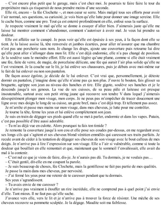 – C’est encore plus petit que le garage, mais c’est chez moi. Je pourrais te faire faire le tour du 
propriétaire mais ça risquerait de nous prendre moins d’une seconde. 
Elle rit, encore – la fée Clochette –, et mon coeur se serre. Mais malgré tous ses efforts pour avoir 
l’air normal, ses questions, sa curiosité, je vois bien qu’elle lutte pour donner une image sereine. Elle 
le cache bien, comme une pro. Tout ça est enterré profondément en elle, enfoui sous la surface. 
Je respecte vraiment le mal qu’elle se donne à essayer d’aller bien. J’aimerais juste qu’elle me 
laisse lui montrer comment s’abandonner, comment s’autoriser à avoir mal. Je veux lui prendre sa 
douleur. 
Elle est affalée sur le canapé. Je peux voir qu’elle est épuisée à ses yeux, à la façon dont elle se 
tient. Je la laisse assise là, tête renversée et jambes écartées, pour aller m’assurer que ma chambre 
n’est pas une porcherie sans nom. Je change les draps, ajoute une couverture puis retourne lui dire 
qu’elle peut aller s’allonger dans mon lit. Elle s’est déjà endormie, elle n’a pas changé de position. 
Je la soulève sans le moindre effort. Elle est aussi légère qu’une plume, comme si elle était vraiment 
une fée, faite de verre, de magie, de porcelaine délicate, une fée qui aurait l’air plus solide qu’elle ne 
l’est vraiment. Je la couche sur le lit, je lui enlève ses chaussures, puis je débats avec moi-même sur 
le fait de lui enlever ou non son pantalon. 
De façon assez égoïste, je décide de le lui enlever. C’est vrai que, personnellement, je déteste 
dormir en pantalon, j’imagine donc qu’elle n’aime pas ça non plus. J’ouvre le bouton, fais glisser sa 
braguette, agrippe son jean au niveau des hanches et tire. Elle gigote, soulève ses hanches et je le 
descends jusqu’à ses genoux. La vue de ses cuisses, de sa peau pâle et laiteuse est presque 
insoutenable, surtout avec son petit string jaune qui recouvre son tendre V dans lequel j’aimerais 
désespérément plonger mon visage, mon corps. Je ne peux pas m’empêcher de tracer doucement une 
ligne avec mes doigts le long de sa cuisse, un geste bref, mais c’est déjà trop. Et tellement pas assez. 
Je m’arrête et passe mes mains sur mon visage, dans mes cheveux, je lutte pour me contrôler. 
Je tourne la tête, ferme les yeux et lui enlève complètement son jean. 
Je suis en train de dégager ses pieds quand elle se met à parler, endormie et dans les vapes. Putain, 
c’est pas possible d’être aussi adorable. 
– Tu m’as déjà vue en culotte. Alors pourquoi tu fais ton timide ? 
Je remonte la couverture jusqu’à son cou et elle pose ses coudes par-dessus, en me regardant avec 
ses longs cils qui s’agitent et ses cheveux blond vénitien emmêlés qui caressent ses traits parfaits. Je 
recule avant de céder à la tentation de dégager ses cheveux de son visage avec le bout calleux de mes 
doigts. Je n’arrive pas à lire l’expression sur son visage. Elle a l’air si vulnérable, comme si toute la 
douleur qui bouillait en elle remontait et que, maintenant que le sommeil l’envahissait, elle avait du 
mal à la contenir. 
– C’est nul ce que je viens de faire, dis-je. Je n’aurais pas dû. Tu dormais, je ne voulais pas… 
– C’était gentil, dit-elle en me coupant la parole. 
– Je suis beaucoup de choses, fée Clochette, mais la gentillesse ne fait pas partie de mes qualités. 
Je passe la main dans mes cheveux, par nervosité. 
– J’ai fermé les yeux pour me retenir de te caresser pendant que tu dormais. 
Ses yeux s’agrandissent. 
– Tu avais envie de me caresser ? 
Je n’arrive pas vraiment à étouffer un rire incrédule, elle ne comprend pas à quel point j’ai envie 
d’elle. Tant mieux. Il ne faut pas qu’elle sache. 
J’avance vers elle, vers le lit et je n’arrive pas à trouver la force de résister. Une mèche de ses 
cheveux recouvre sa pommette sculptée. Je la dégage. Maudite soit ma faiblesse. 
 