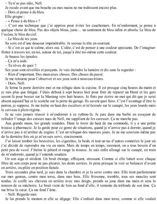 – Tu n’as pas idée, Nell. 
Je recule avant que ma bouche ou mes mains ne me trahissent encore plus. 
– Dors et pense à du bleu. 
Elle grogne : 
– « Pense à du bleu » ? 
– C’est une technique que j’ai apprise pour éviter les cauchemars. En m’endormant, je pense à 
quelque chose de bleu. Pas des objets bleus, juste… un sentiment de bleu infini et absolu. Le bleu de 
l’océan, le bleu du ciel. 
– Le bleu de tes yeux. 
Sa voix est d’une douceur impénétrable. Je secoue la tête en souriant. 
– Si c’est ce qui te calme, alors oui. L’idée, c’est de penser à une couleur apaisante. De l’imaginer 
flotter à travers toi, en toi, autour de toi, jusqu’à être toi-même cette couleur. 
Je hausse les épaules. 
– Ça m’a aidé. 
– Tu rêves de quoi ? 
Ses yeux sont réveillés et perçants. Je vais éteindre la lumière et dis sans la regarder : 
– Rien d’important. Des mauvaises choses. Des choses du passé. 
Je me retourne pour l’observer et ses yeux sont à nouveau tristes. 
– Dors, Nell. 
Je ferme la porte derrière moi et me réfugie dans la cuisine. Il est presque cinq heures du matin et 
je suis plus que fatigué. J’étais debout à sept heures hier pour finir de réparer un Hemi et les gars 
seront là pour bosser sur la Mustang vers huit heures. Je finis par écrire un mot qui dit que je serai 
absent aujourd’hui et le scotche sur la porte du garage. Ils savent quoi faire. C’est l’avantage d’être le 
patron, je suppose. Je me traîne en haut des escaliers et m’écroule sur le canapé, les yeux lourds mais 
le cerveau à plein régime. 
Je ne vais jamais réussir à m’endormir à ce rythme-là. Je jure dans ma barbe en essayant de 
refouler l’image des cuisses nues de Nell, me suppliant de les caresser. Ça ne marche pas. 
Aux grands maux, les grands remèdes. Dans le tiroir du haut de ma commode, il y a une petite 
trousse à pharmacie. Je la garde pour ce genre de situations, quand je n’arrive pas à dormir, quand je 
n’arrive pas à m’arrêter de cogiter. C’est un reliquat des mauvais jours. Je ne me souviens même pas 
de la dernière fois où je m’en suis servi, sincèrement. 
J’ai laissé tomber les beuveries, les cigarettes, la beuh, et tout un tas d’autres conneries le jour où 
j’ai décidé de reprendre ma vie en main. Mais de temps en temps, rarement, on a tous besoin d’un 
petit peu de weed. J’éteins le pétard et range la trousse. Je suis enfin allongé sur le canapé, en train 
de m’endormir, quand je l’entends soudain. 
Un son aigu et strident. Un bruit étrange, effrayant, stressant. Comme si elle luttait avec chaque 
fibre de son corps pour ne pas pleurer, les dents serrées. Je peux presque la voir se balancer d’avant 
en arrière, ou pliée en position foetale. 
Trois secondes plus tard, je suis dans la chambre et je la serre contre moi. Elle tient parfaitement 
sur mes genoux, contre mon torse, dans mes bras. Elle frissonne, tremble, tous ses muscles sont 
tendus. Je coiffe ses cheveux en arrière avec mes doigts, prends sa joue dans ma main et sens la 
tension de sa mâchoire. Le bruit vient de loin au fond d’elle, il remonte du tréfonds de son âme. Ça 
me brise le coeur. Ça me fend l’âme. 
– Nell. Regarde-moi. 
Je lui prends le menton et elle se dégage. Elle s’enfouit dans mon torse, comme si elle voulait 
 