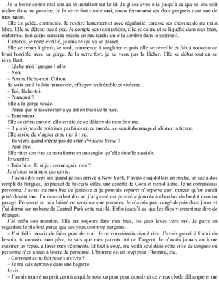 Je la berce contre moi tout en m’installant sur le lit. Je glisse avec elle jusqu’à ce que sa tête soit 
nichée dans ma poitrine. Je la serre fort contre moi, tenant fermement ses deux poignets dans une de 
mes mains. 
Elle est gelée, contractée. Je respire lentement et avec régularité, caresse ses cheveux de ma main 
libre. Elle se détend peu à peu. Je compte ses respirations, elle se calme et se liquéfie dans mes bras, 
endormie. Son corps sursaute encore un peu tandis qu’elle sombre dans le sommeil. 
J’attends, je reste éveillé, je sais ce qui va se passer. 
Elle se remet à gémir, se tord, commence à sangloter et puis elle se réveille et fait à nouveau ce 
bruit horrible avec sa gorge. Je la serre fort, je ne veux pas la lâcher. Elle se débat tout en se 
réveillant. 
– Lâche-moi ! grogne-t-elle. 
– Non. 
– Putain, lâche-moi, Colton. 
Sa voix est à la fois minuscule, effrayée, vulnérable et violente. 
– Toi, lâche-toi. 
– Pourquoi ? 
Elle a la gorge nouée. 
– Parce que te raccrocher à ça est en train de te tuer. 
– Tant mieux. 
Elle se débat encore, elle essaie de se défaire de mon étreinte. 
– Il y a si peu de poitrines parfaites en ce monde, ce serait dommage d’abîmer la tienne. 
Elle arrête de s’agiter et se met à rire. 
– Tu viens quand même pas de citer Princess Bride ? 
– Peut-être. 
Elle rit et son rire se transforme en un sanglot qu’elle étouffe aussitôt. 
Je soupire. 
– Très bien. Et si je commençais, moi ? 
Je n’en ai vraiment pas envie. 
– J’avais dix-sept ans quand je suis arrivé à New York. J’avais cinq dollars en poche, un sac à dos 
rempli de fringues, un paquet de biscuits salés, une canette de Coca et rien d’autre. Je ne connaissais 
personne. J’avais eu mon bac de justesse et je pouvais réparer n’importe quel moteur qu’on aurait 
posé devant moi. En descendant du car, j’ai passé ma première journée à chercher du boulot dans un 
garage. Personne ne m’a laissé ne serait-ce que postuler. Je n’avais pas mangé depuis deux jours et 
j’ai dormi sur un banc de Central Park cette nuit-là. Enfin jusqu’à ce que les flics viennent me dire de 
dégager. 
J’ai enfin son attention. Elle est toujours dans mes bras, les yeux levés vers moi. Je parle en 
regardant le plafond parce que ses yeux sont trop perçants. 
– J’ai failli mourir de faim, pour de vrai. Je ne connaissais rien à rien. J’avais grandi à l’abri du 
besoin, tu connais mon père, tu sais que mes parents ont de l’argent. Je n’avais jamais eu à me 
cuisiner un repas, à laver mes vêtements. Et tout à coup, me voilà seul dans cette ville de dingues où 
personne n’en a rien à foutre de personne. L’homme est un loup pour l’homme, etc. 
– Comment as-tu fait pour survivre ? 
– Je me suis retrouvé dans une bagarre. 
Je ris. 
– J’avais trouvé un petit coin tranquille sous un pont pour dormir et ce vieux clodo débarque et me 
 