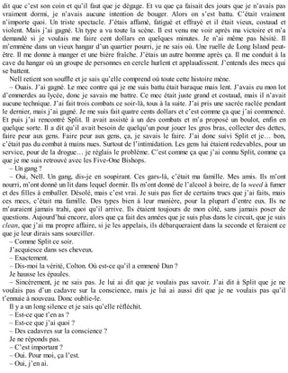 dit que c’est son coin et qu’il faut que je dégage. Et vu que ça faisait des jours que je n’avais pas 
vraiment dormi, je n’avais aucune intention de bouger. Alors on s’est battu. C’était vraiment 
n’importe quoi. Un triste spectacle. J’étais affamé, fatigué et effrayé et il était vieux, costaud et 
violent. Mais j’ai gagné. Un type a vu toute la scène. Il est venu me voir après ma victoire et m’a 
demandé si je voulais me faire cent dollars en quelques minutes. Je n’ai même pas hésité. Il 
m’emmène dans un vieux hangar d’un quartier pourri, je ne sais où. Une ruelle de Long Island peut-être. 
Il me donne à manger et une bière fraîche. J’étais un autre homme après ça. Il me conduit à la 
cave du hangar où un groupe de personnes en cercle hurlent et applaudissent. J’entends des mecs qui 
se battent. 
Nell retient son souffle et je sais qu’elle comprend où toute cette histoire mène. 
– Ouais. J’ai gagné. Le mec contre qui je me suis battu était baraque mais lent. J’avais eu mon lot 
d’emmerdes au lycée, donc je savais me battre. Ce mec était juste grand et costaud, mais il n’avait 
aucune technique. J’ai fait trois combats ce soir-là, tous à la suite. J’ai pris une sacrée raclée pendant 
le dernier, mais j’ai gagné. Je me suis fait quatre cents dollars et c’est comme ça que j’ai commencé. 
Et puis j’ai rencontré Split. Il avait assisté à un des combats et m’a proposé un boulot, enfin en 
quelque sorte. Il a dit qu’il avait besoin de quelqu’un pour jouer les gros bras, collecter des dettes, 
faire peur aux gens. Faire peur aux gens, ça, je savais le faire. J’ai donc suivi Split et je… bon, 
c’était pas du combat à mains nues. Surtout de l’intimidation. Les gens lui étaient redevables, pour un 
service, pour de la drogue… je réglais le problème. C’est comme ça que j’ai connu Split, comme ça 
que je me suis retrouvé avec les Five-One Bishops. 
– Un gang ? 
– Oui, Nell. Un gang, dis-je en soupirant. Ces gars-là, c’était ma famille. Mes amis. Ils m’ont 
nourri, m’ont donné un lit dans lequel dormir. Ils m’ont donné de l’alcool à boire, de la weed à fumer 
et des filles à emballer. Désolé, mais c’est vrai. Je suis pas fier de certains trucs que j’ai faits, mais 
ces mecs, c’était ma famille. Des types bien à leur manière, pour la plupart d’entre eux. Ils ne 
m’auraient jamais trahi, quoi qu’il arrive. Ils étaient toujours de mon côté, sans jamais poser de 
questions. Aujourd’hui encore, alors que ça fait des années que je suis plus dans le circuit, que je suis 
clean, que j’ai ma propre affaire, si je les appelais, ils débarqueraient dans la seconde et feraient ce 
que je leur dirais sans sourciller. 
– Comme Split ce soir. 
J’acquiesce dans ses cheveux. 
– Exactement. 
– Dis-moi la vérité, Colton. Où est-ce qu’il a emmené Dan ? 
Je hausse les épaules. 
– Sincèrement, je ne sais pas. Je lui ai dit que je voulais pas savoir. J’ai dit à Split que je ne 
voulais pas d’un cadavre sur la conscience, mais je lui ai aussi dit que je ne voulais pas qu’il 
t’ennuie à nouveau. Donc oublie-le. 
Il y a un long silence et je sais qu’elle réfléchit. 
– Est-ce que t’en as ? 
– Est-ce que j’ai quoi ? 
– Des cadavres sur la conscience ? 
Je ne réponds pas. 
– C’est important ? 
– Oui. Pour moi, ça l’est. 
– Oui, j’en ai. 
 
