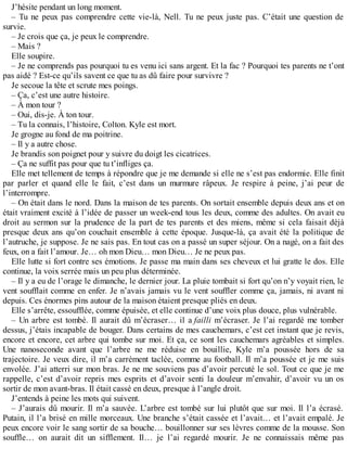 J’hésite pendant un long moment. 
– Tu ne peux pas comprendre cette vie-là, Nell. Tu ne peux juste pas. C’était une question de 
survie. 
– Je crois que ça, je peux le comprendre. 
– Mais ? 
Elle soupire. 
– Je ne comprends pas pourquoi tu es venu ici sans argent. Et la fac ? Pourquoi tes parents ne t’ont 
pas aidé ? Est-ce qu’ils savent ce que tu as dû faire pour survivre ? 
Je secoue la tête et scrute mes poings. 
– Ça, c’est une autre histoire. 
– À mon tour ? 
– Oui, dis-je. À ton tour. 
– Tu la connais, l’histoire, Colton. Kyle est mort. 
Je grogne au fond de ma poitrine. 
– Il y a autre chose. 
Je brandis son poignet pour y suivre du doigt les cicatrices. 
– Ça ne suffit pas pour que tu t’infliges ça. 
Elle met tellement de temps à répondre que je me demande si elle ne s’est pas endormie. Elle finit 
par parler et quand elle le fait, c’est dans un murmure râpeux. Je respire à peine, j’ai peur de 
l’interrompre. 
– On était dans le nord. Dans la maison de tes parents. On sortait ensemble depuis deux ans et on 
était vraiment excité à l’idée de passer un week-end tous les deux, comme des adultes. On avait eu 
droit au sermon sur la prudence de la part de tes parents et des miens, même si cela faisait déjà 
presque deux ans qu’on couchait ensemble à cette époque. Jusque-là, ça avait été la politique de 
l’autruche, je suppose. Je ne sais pas. En tout cas on a passé un super séjour. On a nagé, on a fait des 
feux, on a fait l’amour. Je… oh mon Dieu… mon Dieu… Je ne peux pas. 
Elle lutte si fort contre ses émotions. Je passe ma main dans ses cheveux et lui gratte le dos. Elle 
continue, la voix serrée mais un peu plus déterminée. 
– Il y a eu de l’orage le dimanche, le dernier jour. La pluie tombait si fort qu’on n’y voyait rien, le 
vent soufflait comme en enfer. Je n’avais jamais vu le vent souffler comme ça, jamais, ni avant ni 
depuis. Ces énormes pins autour de la maison étaient presque pliés en deux. 
Elle s’arrête, essoufflée, comme épuisée, et elle continue d’une voix plus douce, plus vulnérable. 
– Un arbre est tombé. Il aurait dû m’écraser… il a failli m’écraser. Je l’ai regardé me tomber 
dessus, j’étais incapable de bouger. Dans certains de mes cauchemars, c’est cet instant que je revis, 
encore et encore, cet arbre qui tombe sur moi. Et ça, ce sont les cauchemars agréables et simples. 
Une nanoseconde avant que l’arbre ne me réduise en bouillie, Kyle m’a poussée hors de sa 
trajectoire. Je veux dire, il m’a carrément taclée, comme au football. Il m’a poussée et je me suis 
envolée. J’ai atterri sur mon bras. Je ne me souviens pas d’avoir percuté le sol. Tout ce que je me 
rappelle, c’est d’avoir repris mes esprits et d’avoir senti la douleur m’envahir, d’avoir vu un os 
sortir de mon avant-bras. Il était cassé en deux, presque à l’angle droit. 
J’entends à peine les mots qui suivent. 
– J’aurais dû mourir. Il m’a sauvée. L’arbre est tombé sur lui plutôt que sur moi. Il l’a écrasé. 
Putain, il l’a brisé en mille morceaux. Une branche s’était cassée et l’avait… et l’avait empalé. Je 
peux encore voir le sang sortir de sa bouche… bouillonner sur ses lèvres comme de la mousse. Son 
souffle… on aurait dit un sifflement. Il… je l’ai regardé mourir. Je ne connaissais même pas 
 