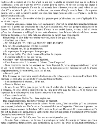 l’adresse de la maison et c’est lui, c’est lui qui me l’a dictée en mourant pour que je la donne à 
l’ambulance. Celle qui n’est pas arrivée à temps pour le sauver. Je me suis déchiré les ongles à 
essayer de déplacer ce putain d’arbre. Je suis tombée dans la boue et je me suis cassé le bras un peu 
plus. C’est celui-là, le pire de mes cauchemars : me revoir allongée dans la boue et le regarder 
mourir. Voir… voir la lumière quitter ses yeux. Ses beaux yeux noisette. « Je t’aime », voilà les 
derniers mots qu’il a dits. 
Je n’ose pas parler. Elle tremble si fort, j’ai presque peur qu’elle fasse une crise d’épilepsie. Elle 
va bientôt craquer. 
– Ce que je vois aussi, chaque nuit, c’est sa chaussure. On avait été dîner dans un restaurant italien 
assez chic. Il portait ses chaussures de ville. Celles en cuir noir. Avec ces pompons ridicules sur le 
dessus. Je détestais ces chaussures. Quand l’arbre lui est tombé dessus, le choc a été si violent 
qu’une des chaussures a valdingué. Je vois cette chaussure, dans la boue. Maculée de boue marron, 
comme de la merde. Je vois cette putain de chaussure de merde, avec les pompons. 
Il faut que je lui dise. Elle va se mettre en colère, mais il faut que je lui dise. 
– Ce n’était pas ta faute. 
– NE DIS PAS ÇA ! TU N’EN AS AUCUNE IDÉE, PUTAIN ! 
Elle hurle tellement que mes oreilles résonnent. 
– Alors raconte-moi, dis-je en murmurant. 
– Je ne peux pas. Je ne peux pas. Je ne peux pas. 
Elle secoue la tête, d’un côté à l’autre, elle refuse de craquer. 
– C’était ma faute. C’est moi qui l’ai tué. 
Un sanglot léger, puis un sanglot long, déchaîné. 
– C’est des conneries. Il t’a sauvée. Il t’aimait. Tu ne l’as pas tué. 
– Tu ne comprends pas. Je l’ai vraiment tué. On se disputait. Si j’avais simplement dit oui, il serait 
en vie. Tu ne comprends pas. Tu ne… tu ne… tu ne peux pas savoir. Personne ne sait. Si j’avais 
simplement dit oui, il serait en vie. Mais j’ai dit non. 
– Dit oui à quoi ? 
Elle frissonne, sa respiration semble douloureuse, elle refuse encore et toujours d’exploser. Elle 
murmure les mots et je sais qu’ils la brisent, une fois pour toutes. 
– Il m’a demandé de l’épouser. J’ai dit non. 
– Tu avais dix-huit ans. 
– Je sais. Je sais ! C’est pour ça que j’ai dit non. Il voulait aller à Stanford et moi, je voulais aller 
à Syracuse. Je serais allée à Stanford avec lui, juste pour être avec lui, mais… Je ne pouvais pas 
l’épouser. Je n’étais pas prête à me fiancer, pas prête à me marier. 
– C’est compréhensible. 
– Tu ne captes pas, Colton. Tu… tu ne captes pas. 
Des hoquets maintenant, des mots prononcés en bégayant. 
– Il m’a demandé de l’épouser dans la voiture. Je suis sortie, j’étais en colère qu’il ne comprenne 
pas pourquoi je disais non. Il m’a suivie. On est resté dehors à s’engueuler. J’étais sur le perron. Les 
minutes ont passé comme ça, lui dans l’allée, moi sur le perron. On aurait dû rentrer, mais on ne l’a 
pas fait. La pluie avait cessé, mais le vent soufflait plus fort que jamais. J’ai entendu l’arbre craquer. 
On aurait dit un canon qui détonait. 
– Tu ne l’as pas tué, Nell. Ça, non. Dire non ne voulait pas dire que… 
– Tais-toi. Juste… tais-toi. J’ai dit non. Il a pensé que ça voulait dire que je ne l’aimais pas. On a 
perdu tellement de temps dehors, dans la trajectoire de l’arbre. Si j’avais dit oui, tout simplement, si 
 