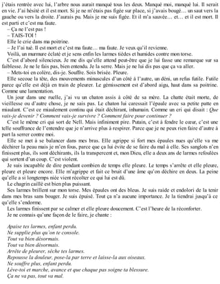 j’étais rentrée avec lui, l’arbre nous aurait manqué tous les deux. Manqué moi, manqué lui. Il serait 
en vie. J’ai hésité et il est mort. Si je ne m’étais pas figée sur place, si j’avais bougé… un saut vers la 
gauche ou vers la droite. J’aurais pu. Mais je me suis figée. Et il m’a sauvée… et… et il est mort. Il 
est parti et c’est ma faute. 
– Ça ne l’est pas ! 
– TAIS-TOI ! 
Elle le crie dans ma poitrine. 
– Je l’ai tué. Il est mort et c’est ma faute… ma faute. Je veux qu’il revienne. 
Voilà, un murmure éclaté et je sens enfin les larmes tièdes et humides contre mon torse. 
C’est d’abord silencieux. Je me dis qu’elle attend peut-être que je lui fasse une remarque sur sa 
faiblesse. Je ne le fais pas, bien entendu. Je la serre. Mais je ne lui dis pas que ça va aller. 
– Mets-toi en colère, dis-je. Souffre. Sois brisée. Pleure. 
Elle secoue la tête, des mouvements minuscules d’un côté à l’autre, un déni, un refus futile. Futile 
parce qu’elle est déjà en train de pleurer. Le gémissement est d’abord aigu, haut dans sa poitrine. 
Comme une lamentation. 
Un jour dans une ruelle, j’ai vu un chaton assis à côté de sa mère. La chatte était morte, de 
vieillesse ou d’autre chose, je ne sais pas. Le chaton lui caressait l’épaule avec sa petite patte en 
miaulant. C’est ce miaulement continu qui était déchirant, inhumain. Comme un cri qui disait : Que 
vais-je devenir ? Comment vais-je survivre ? Comment faire pour continuer ? 
C’est le même cri qui sort de Nell. Mais infiniment pire. Putain, c’est à fendre le coeur, c’est une 
telle souffrance de l’entendre que je n’arrive plus à respirer. Parce que je ne peux rien faire d’autre à 
part la serrer contre moi. 
Elle se met à se balancer dans mes bras. Elle agrippe si fort mes épaules nues qu’elle va me 
déchirer la peau mais je m’en fous, parce que ça lui évite de se faire du mal à elle. Ses sanglots n’en 
finissent plus, ils sont déchirants, ils la transpercent et, mon Dieu, elle a deux ans de larmes refoulées 
qui sortent d’un coup. C’est violent. 
Je suis incapable de dire pendant combien de temps elle pleure. Le temps s’arrête et elle pleure, 
pleure et pleure encore. Elle m’agrippe et fait ce bruit d’une âme qu’on déchire en deux. La peine 
qu’elle a si longtemps niée vient récolter ce qui lui est dû. 
Le chagrin caillé est bien plus puissant. 
Ses larmes brillent sur mon torse. Mes épaules ont des bleus. Je suis raide et endolori de la tenir 
dans mes bras sans bouger. Je suis épuisé. Tout ça n’a aucune importance. Je la tiendrai jusqu’à ce 
qu’elle s’endorme. 
Les larmes finissent par se calmer et elle pleure doucement. C’est l’heure de la réconforter. 
Je ne connais qu’une façon de le faire, je chante : 
Apaise tes larmes, enfant perdu. 
Ne supplie plus qu’on te console. 
Tout va bien désormais. 
Tout va bien désormais. 
Arrête de pleurer, sèche tes larmes. 
Repousse la douleur, pose-la par terre et laisse-la aux oiseaux. 
Ne souffre plus, enfant perdu. 
Lève-toi et marche, avance et que chaque pas soigne ta blessure. 
Ça ne va pas, tout va mal. 
 