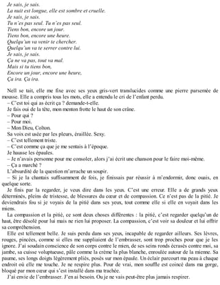 Je sais, je sais. 
La nuit est longue, elle est sombre et cruelle. 
Je sais, je sais. 
Tu n’es pas seul. Tu n’es pas seul. 
Tiens bon, encore un jour. 
Tiens bon, encore une heure. 
Quelqu’un va venir te chercher. 
Quelqu’un va te serrer contre lui. 
Je sais, je sais. 
Ça ne va pas, tout va mal. 
Mais si tu tiens bon, 
Encore un jour, encore une heure, 
Ça ira. Ça ira. 
Nell se tait, elle me fixe avec ses yeux gris-vert translucides comme une pierre parsemée de 
mousse. Elle a compris tous les mots, elle a entendu le cri de l’enfant perdu. 
– C’est toi qui as écrit ça ? demande-t-elle. 
Je fais oui de la tête, mon menton frotte le haut de son crâne. 
– Pour qui ? 
– Pour moi. 
– Mon Dieu, Colton. 
Sa voix est usée par les pleurs, éraillée. Sexy. 
– C’est tellement triste. 
– C’est comme ça que je me sentais à l’époque. 
Je hausse les épaules. 
– Je n’avais personne pour me consoler, alors j’ai écrit une chanson pour le faire moi-même. 
– Ça a marché ? 
L’absurdité de la question m’arrache un soupir. 
– Si je la chantais suffisamment de fois, je finissais par réussir à m’endormir, donc ouais, en 
quelque sorte. 
Je finis par la regarder, je veux dire dans les yeux. C’est une erreur. Elle a de grands yeux 
déterminés, pleins de tristesse, de blessures du coeur et de compassion. Ce n’est pas de la pitié. Je 
deviendrais fou si je voyais de la pitié dans ses yeux, tout comme elle si elle en voyait dans les 
miens. 
La compassion et la pitié, ce sont deux choses différentes : la pitié, c’est regarder quelqu’un de 
haut, être désolé pour lui mais ne rien lui proposer. La compassion, c’est voir sa douleur et lui offrir 
sa compréhension. 
Elle est tellement belle. Je suis perdu dans ses yeux, incapable de regarder ailleurs. Ses lèvres, 
rouges, pincées, comme si elles me suppliaient de l’embrasser, sont trop proches pour que je les 
ignore. J’ai soudain conscience de son corps contre le mien, de ses seins ronds écrasés contre moi, sa 
jambe, sa cuisse voluptueuse, pâle comme la crème la plus blanche, enroulée autour de la mienne. Sa 
paume, ses longs doigts légèrement pliés, posés sur mon épaule. Un éclair parcourt ma peau à chaque 
endroit où elle me touche. Je ne respire plus. Pour de vrai, mon souffle est coincé dans ma gorge, 
bloqué par mon coeur qui s’est installé dans ma trachée. 
J’ai envie de l’embrasser. J’en ai besoin. Ou je ne vais peut-être plus jamais respirer. 
 