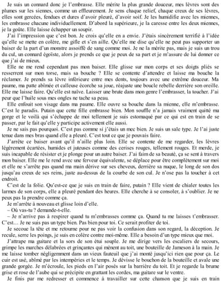 Je suis un connard donc je l’embrasse. Elle mérite la plus grande douceur, mes lèvres sont des 
plumes sur les siennes, comme un effleurement. Je sens chaque relief, chaque creux de ses lèvres, 
elles sont gercées, fendues et dures d’avoir pleuré, d’avoir soif. Je les humidifie avec les miennes, 
les embrasse chacune individuellement. D’abord la supérieure, je la caresse entre les deux miennes, 
je la goûte. Elle laisse échapper un soupir. 
J’ai l’impression que c’est bon. Je crois qu’elle en a envie. J’étais sincèrement terrifié à l’idée 
qu’elle se mette en colère, me gifle et s’en aille. Qu’elle me dise qu’elle ne peut pas supporter un 
baiser de la part d’un monstre assoiffé de sang comme moi. Je ne la mérite pas, mais je suis un trou 
du cul, un connard égoïste, alors je prends ce que je peux de sa part et je m’assure de lui donner ce 
que j’ai de mieux. 
Elle ne me rend cependant pas mon baiser. Elle glisse sur mon corps et ses doigts pliés se 
resserrent sur mon torse, mais sa bouche ? Elle se contente d’attendre et laisse ma bouche la 
réclamer. Je prends sa lèvre inférieure entre mes dents, toujours avec une extrême douceur. Ma 
paume, ma patte abîmée et calleuse écorche sa joue, réajuste une boucle rebelle derrière son oreille. 
Elle me laisse faire. Qu’elle est naïve. Laisser une brute dans mon genre l’embrasser, la toucher. J’ai 
peur que l’huile sous mes ongles ne tache sa peau. 
Elle enfouit son visage dans ma paume. Elle ouvre sa bouche dans la mienne, elle m’embrasse. 
C’est le paradis. Putain que cette fille embrasse bien. Mon souffle n’a jamais vraiment quitté ma 
gorge et le voilà qui s’échappe de moi tellement je suis estomaqué par ce qui est en train de se 
passer, par le fait qu’elle y participe activement elle aussi. 
Je ne sais pas pourquoi. C’est pas comme si j’étais un mec bien. Je suis un sale type. Je l’ai juste 
tenue dans mes bras quand elle a pleuré. C’est tout ce que je pouvais faire. 
J’arrête ce baiser avant qu’il n’aille plus loin. Elle se contente de me regarder, les lèvres 
légèrement écartées, humides et juteuses comme des cerises rouges, tellement rouges. Et merde, je 
suis incapable de résister et je plonge pour un autre baiser. J’ai faim de sa beauté, ça se sent à travers 
mon baiser. Elle me le rend avec une ferveur équivalente, se déplace pour être complètement sur moi 
et elle ne s’arrête pas quand ma main dérive sur ses cheveux, derrière sa nuque, le long de son dos 
jusqu’au creux de ses reins, juste au-dessus de la courbe de son cul. Je n’ose pas la toucher à cet 
endroit. 
C’est de la folie. Qu’est-ce que je suis en train de faire, putain ? Elle vient de chialer toutes les 
larmes de son corps, elle a pleuré pendant des heures. Elle cherche à se consoler, à s’oublier. Je ne 
peux pas la prendre comme ça. 
Je m’arrête à nouveau et glisse loin d’elle. 
– Où vas-tu ? demande-t-elle. 
– Je n’arrive pas à respirer quand tu m’embrasses comme ça. Quand tu me laisses t’embrasser. 
C’est… Je ne suis pas un type bien. Pas bien pour toi. Ce serait profiter de toi. 
Je secoue la tête et me retourne pour ne pas voir la confusion dans son regard, la déception. Je 
recule, serre les poings, je suis en colère contre moi-même. Elle a besoin d’un type mieux que moi. 
J’attrape ma guitare et la sors de son étui souple. Je me dirige vers les escaliers de secours, 
grimpe les marches délabrées et grinçantes qui mènent au toit, une bouteille de Jameson à la main. Je 
me laisse tomber négligemment dans un vieux fauteuil que j’ai monté jusqu’ici rien que pour ça. Le 
cuir est usé, abîmé par les intempéries et le temps. Je dévisse le bouchon de la bouteille et avale une 
grande gorgée. Je m’écroule, les pieds en l’air posés sur la barrière du toit. Et je regarde la brume 
grise et rose de l’aube qui se précipite en grattant les cordes, ma guitare sur le ventre. 
Je finis par me redresser et commence à travailler sur cette chanson que je suis en train 
 