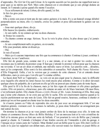 d’apprendre, The Girl de City and Colour. Je le regrette aussitôt car les paroles me rappellent tout ce 
pour quoi je ne mérite pas Nell. Mais cette chanson est si envoûtante que je suis plongé dedans un 
instant. Je l’entends à peine quand elle monte l’escalier. 
– Tu as tellement de talent, Colton, dit-elle quand j’ai fini. 
Je fais les gros yeux. 
– Merci. 
Elle a remis son jean et tient une de mes autres guitares à la main. Il y a un fauteuil orange délabré 
perpendiculaire au mien, elle s’y installe, croise les jambes et pose délicatement la guitare sur ses 
genoux. 
– Joue-moi quelque chose, dis-je. 
Elle hausse les épaules, embarrassée. 
– Je suis nulle. Je ne connais qu’une ou deux chansons. 
Je fronce les sourcils. 
– Tu chantes comme un ange. Sérieux. Tu as la voix la plus claire, la plus douce que j’ai jamais 
entendue. 
– Je suis complètement nulle en guitare, en revanche. 
Elle joue pourtant, même en disant ça. 
– Oui. 
Je suis d’accord. 
– Mais ça n’a aucune importance une fois que tu commences à chanter. Continue à jouer, continue à 
t’entraîner, tu vas t’améliorer. 
Elle fait de grands yeux, comme moi il y a une minute, et se met à gratter les cordes. Je ne 
reconnais pas la mélodie du premier coup. Il faut que j’attende le premier refrain pour que la chanson 
me revienne. C’est un air doux et entêtant, une mélodie suave et triste. Les paroles sont… désuètes, 
mais je les comprends. Elles sont à la fois adorables et sensuelles. Nell chante My Funny Valentine 
d’Ella Fitzgerald. Enfin, c’est la version que je connais de cette chanson. J’en ai entendu douze 
différentes, mais je crois que c’est elle qui l’a rendue célèbre. 
La façon dont Nell se l’approprie… sa voix est un peu aiguë pour la chanson, mais la difficulté 
avec laquelle elle atteint les notes basses les rend encore plus ardentes. Comme si le désir devenait 
quelque chose de palpable, de si présent en elle qu’elle ne pouvait pas chanter juste de toute façon. 
Elle perd le fil à la fin de la chanson, mais je lui fais signe de continuer et elle pince quelques 
cordes. Elle est pensive, silencieuse, puis elle entame un autre air de blues lancinant. Oh mon Dieu, 
c’est tellement parfait. Elle chante Dream a Little Dream of Me. Louis Armstrong et Ella. Bon sang 
que j’aime cette chanson. Je ne crois pas qu’elle le sache. Elle est sincèrement surprise quand je la 
rejoins parfaitement sur une note de Louis. Elle fait un grand sourire, heureuse, continue à chanter et 
putain qu’on est bon quand on chante tous les deux ensemble. 
Je n’aurais jamais eu l’idée de reprendre des airs de jazz avec un arrangement folk. C’est une 
intuition géniale, vraiment cool. Je connais la mélodie, je peux donc bidouiller un arrangement pas 
mal autour du sien. 
On termine la chanson et je ne veux jamais arrêter de faire de la musique avec elle. Je tente ma 
chance et commence Stormy Blues de Billie Holiday. C’est un morceau lent et la voix cristalline de 
Nell et la mienne grave en font une sorte de ballade. C’est pourtant la voix de Billie que j’entends 
quand je chante. Je l’entends s’échapper d’une fenêtre ouverte de l’immeuble à côté du garage, à 
l’époque où je venais juste de l’acheter. Mme Henkel avait un faible pour le jazz. Elle était vieille et 
seule et le jazz lui rappelait son défunt mari, alors elle ouvrait toutes les fenêtres et jouait Billie et 
 