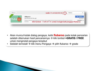 • Akan muncul kotak dialog pengaya, ketik flubaroo pada kotak pencarian
setelah ditemukan hasil pencariannya  klik tombol +GRATIS / FREE
untuk menginstal pengaya tersebut
• Setelah terinstall  klik menu Pengaya  pilih flubaroo  grade
 