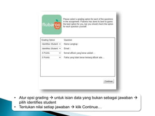 • Atur opsi grading  untuk isian data yang bukan sebagai jawaban 
pilih identifies student
• Tentukan nilai setiap jawaban  klik Continue…
 