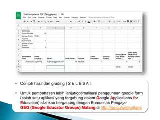 • Contoh hasil dari grading | S E L E S A I
• Untuk pembahasan lebih lanjut/optimalisasi penggunaan google form
(salah satu aplikasi yang tergabung dalam Google Applications for
Education) silahkan bergabung dengan Komunitas Pengajar
GEG (Google Educator Groups) Malang di http://gg.gg/gegmalang
 
