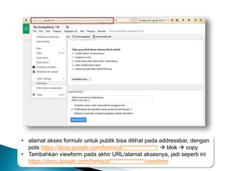 • alamat akses formulir untuk publik bisa dilihat pada addressbar, dengan
pola https://docs.google.com/forms/d/***************/  blok  copy
• Tambahkan viewform pada akhir URL/alamat aksesnya, jadi seperti ini
https://docs.google.com/forms/d/***************/viewform
 