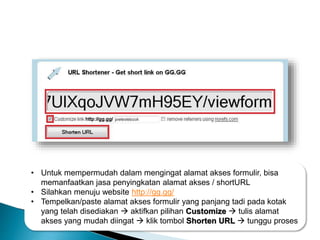 • Untuk mempermudah dalam mengingat alamat akses formulir, bisa
memanfaatkan jasa penyingkatan alamat akses / shortURL
• Silahkan menuju website http://gg.gg/
• Tempelkan/paste alamat akses formulir yang panjang tadi pada kotak
yang telah disediakan  aktifkan pilihan Customize  tulis alamat
akses yang mudah diingat  klik tombol Shorten URL  tunggu proses
 