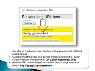 • Jika alamat singkatnya telah disetujui maka akan muncul notifikasi
seperti di atas
• Alamat singkat tersebut bisa dishare melalui socialmedia , publik
maupun dengan menggunakan QR (Quick Response) code
• Gambar QR code bisa diperoleh melalui alamat singkatnya + qr
contoh http://gg.gg/qr/pretestebook
 