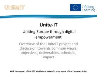 Unite-IT
Uniting Europe through digital
empowerment
Overview of the UniteIT project and
discussion towards common views:
objectives, deliverables, schedule,
impact

With the support of the KA3 Multilateral Networks programme of the European Union

 