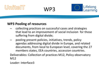 WP3
WP3 Pooling of resources
–

collecting practices on successful cases and strategies
that lead to an improvement of social inclusion for those
suffering from digital divide;
– pooling present policies, initiatives, trends, policy
agendas addressing digital divide in Europe, and related
documents, from local to European level, covering the 27
members states, EEA countries, accession countries.
Deliverables: Collection of practices M12, Policy observatory
M12
Leader: Interface3

 
