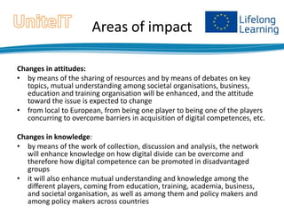 Areas of impact
Changes in attitudes:
• by means of the sharing of resources and by means of debates on key
topics, mutual understanding among societal organisations, business,
education and training organisation will be enhanced, and the attitude
toward the issue is expected to change
• from local to European, from being one player to being one of the players
concurring to overcome barriers in acquisition of digital competences, etc.
Changes in knowledge:
• by means of the work of collection, discussion and analysis, the network
will enhance knowledge on how digital divide can be overcome and
therefore how digital competence can be promoted in disadvantaged
groups
• it will also enhance mutual understanding and knowledge among the
different players, coming from education, training, academia, business,
and societal organisation, as well as among them and policy makers and
among policy makers across countries

 