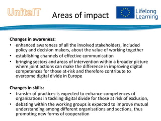 Areas of impact
Changes in awareness:
• enhanced awareness of all the involved stakeholders, included
policy and decision makers, about the value of working together
• establishing channels of effective communication
• bringing sectors and areas of intervention within a broader picture
where joint actions can make the difference in improving digital
competences for those at-risk and therefore contribute to
overcome digital divide in Europe

Changes in skills:
• transfer of practices is expected to enhance competences of
organizations in tackling digital divide for those at risk of exclusion,
• debating within the working groups is expected to improve mutual
understanding among different organisations and sections, thus
promoting new forms of cooperation

 