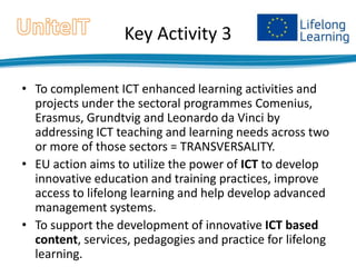 Key Activity 3
• To complement ICT enhanced learning activities and
projects under the sectoral programmes Comenius,
Erasmus, Grundtvig and Leonardo da Vinci by
addressing ICT teaching and learning needs across two
or more of those sectors = TRANSVERSALITY.
• EU action aims to utilize the power of ICT to develop
innovative education and training practices, improve
access to lifelong learning and help develop advanced
management systems.
• To support the development of innovative ICT based
content, services, pedagogies and practice for lifelong
learning.

 