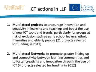 ICT actions in LLP
1. Multilateral projects to encourage innovation and
creativity in learning and teaching and boost the use
of new ICT tools and trends, particularly for groups at
risk of exclusion such as early school leavers, ethnic
minorities and elderly people (21 projects selected
for funding in 2012)
2. Multilateral Networks to promote greater linking up
and connectivity between learning communities and
to foster creativity and innovation through the use of
ICT (4 projects selected for funding in 2012)

 